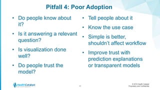 © 2016 Health Catalyst
Proprietary and Confidential
Pitfall 4: Poor Adoption
17
• Do people know about
it?
• Is it answering a relevant
question?
• Is visualization done
well?
• Do people trust the
model?
• Tell people about it
• Know the use case
• Simple is better,
shouldn’t affect workflow
• Improve trust with
prediction explanations
or transparent models
 