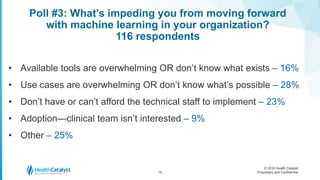 © 2016 Health Catalyst
Proprietary and Confidential
Poll #3: What’s impeding you from moving forward
with machine learning in your organization?
116 respondents
18
• Available tools are overwhelming OR don’t know what exists – 16%
• Use cases are overwhelming OR don’t know what’s possible – 28%
• Don’t have or can’t afford the technical staff to implement – 23%
• Adoption—clinical team isn’t interested – 9%
• Other – 25%
 