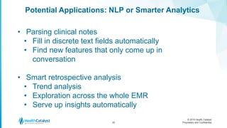 © 2016 Health Catalyst
Proprietary and Confidential
Potential Applications: NLP or Smarter Analytics
20
• Parsing clinical notes
• Fill in discrete text fields automatically
• Find new features that only come up in
conversation
• Smart retrospective analysis
• Trend analysis
• Exploration across the whole EMR
• Serve up insights automatically
 
