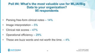 © 2016 Health Catalyst
Proprietary and Confidential
Poll #4: What’s the most valuable use for ML/AI/Big
Data to your organization?
95 respondents
22
• Parsing free-form clinical notes – 14%
• Image interpretation – 5%
• Clinical risk scores – 47%
• Operational efficiency – 29%
• These are buzz words and not worth the time. – 4%
 
