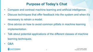 © 2016 Health Catalyst
Proprietary and Confidential
Purpose of Today’s Chat
3
• Compare and contrast machine learning and artificial intelligence.
• Discuss techniques that offer feedback into the system and when it’s
necessary to retrain a model.
• Give advice on how to avoid common pitfalls in machine learning
implementation.
• Talk about potential applications of the different classes of machine
learning techniques.
• Q&A
 