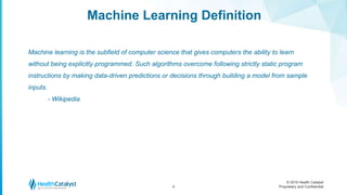 © 2016 Health Catalyst
Proprietary and Confidential
Machine Learning Definition
4
Machine learning is the subfield of computer science that gives computers the ability to learn
without being explicitly programmed. Such algorithms overcome following strictly static program
instructions by making data-driven predictions or decisions through building a model from sample
inputs.
- Wikipedia
 
