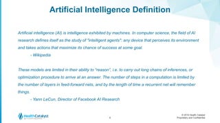 © 2016 Health Catalyst
Proprietary and Confidential
Artificial Intelligence Definition
6
Artificial intelligence (AI) is intelligence exhibited by machines. In computer science, the field of AI
research defines itself as the study of "intelligent agents": any device that perceives its environment
and takes actions that maximize its chance of success at some goal.
- Wikipedia
These models are limited in their ability to “reason”, i.e. to carry out long chains of inferences, or
optimization procedure to arrive at an answer. The number of steps in a computation is limited by
the number of layers in feed-forward nets, and by the length of time a recurrent net will remember
things.
- Yann LeCun, Director of Facebook AI Research
 