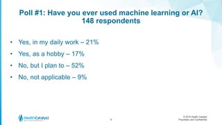 © 2016 Health Catalyst
Proprietary and Confidential
Poll #1: Have you ever used machine learning or AI?
148 respondents
9
• Yes, in my daily work – 21%
• Yes, as a hobby – 17%
• No, but I plan to – 52%
• No, not applicable – 9%
 