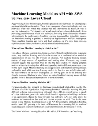 Machine Learning Model as API with AWS
Serverless- Loves Cloud
Piggybacking Cloud technologies, business processes and activities are undergoing a
profound digital transformation. There is an emergence of new technologies and new
pathways every day. When the Internet was first introduced, its basic job was to
provide information. The objective of search engines have changed drastically from
providing just information which was before; to providing most accurate and relatable
information in the modern days. Machine Learning in general has helped this cause a
lot. Machine Learning in general, is basically an application of artificial intelligence.
Thus, machine learning can work and find solutions on it’s own from previous
experiences and trends; without explicitly manual user instructions.
Why and how Machine Learning is related to this?
Nowadays, Machine learning models are used in within different platforms. In general
terms, any machine learning model can be termed as a mathematical or statistical
representation of any real-life problem or situation. All machine learning models
consist of huge number of algorithms and training data. Whenever, any certain
situation occurs, the algorithm tries to find the best solution by finding different
patterns within the training data while corresponding to the different parameters given
by the input target. Machine learning as an application and machine learning models
go hand in hand while machine learning models do function as a sub-division under
the vast umbrella of artificial intelligence. All the big guns in the IT industry like
Google, Amazon, IBM and a lot of others are using Machine Learning as one of their
greatest tools to deliver different services to their customers.
Why use Machine Learning Model as API?
For understanding this concept, we first need to understand what API is exactly. The
full form of API is ‘Application Programming Interface.’ Basically, by using API, two
different software can communicate with each other. API, in general terms, is a pack
of codes, definitions, protocols, and tools all bundled together for building a software
or an application. Being the link between two software, APIs not only allow the
software to communicate but send and receive requests as well. This is the main
reason to use Machine Learning model as an API for distinctive application building
on the cloud. API gateway or in short, API becomes the connecting link to send and
receive requests over different servers in different locations, for the ease of work.
The Use of Machine Learning Model as API with AWS Serverless: A Case Study
 