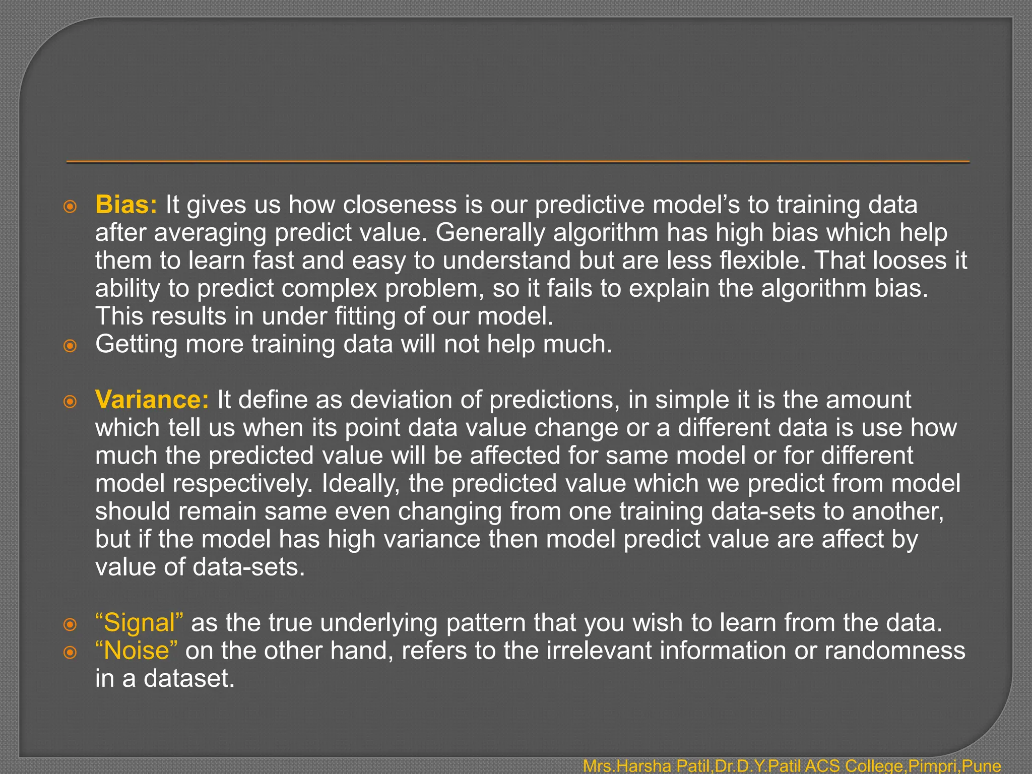  Bias: It gives us how closeness is our predictive model’s to training data
after averaging predict value. Generally algorithm has high bias which help
them to learn fast and easy to understand but are less flexible. That looses it
ability to predict complex problem, so it fails to explain the algorithm bias.
This results in under fitting of our model.
 Getting more training data will not help much.
 Variance: It define as deviation of predictions, in simple it is the amount
which tell us when its point data value change or a different data is use how
much the predicted value will be affected for same model or for different
model respectively. Ideally, the predicted value which we predict from model
should remain same even changing from one training data-sets to another,
but if the model has high variance then model predict value are affect by
value of data-sets.
 “Signal” as the true underlying pattern that you wish to learn from the data.
 “Noise” on the other hand, refers to the irrelevant information or randomness
in a dataset.
Mrs.Harsha Patil,Dr.D.Y.Patil ACS College,Pimpri,Pune
 