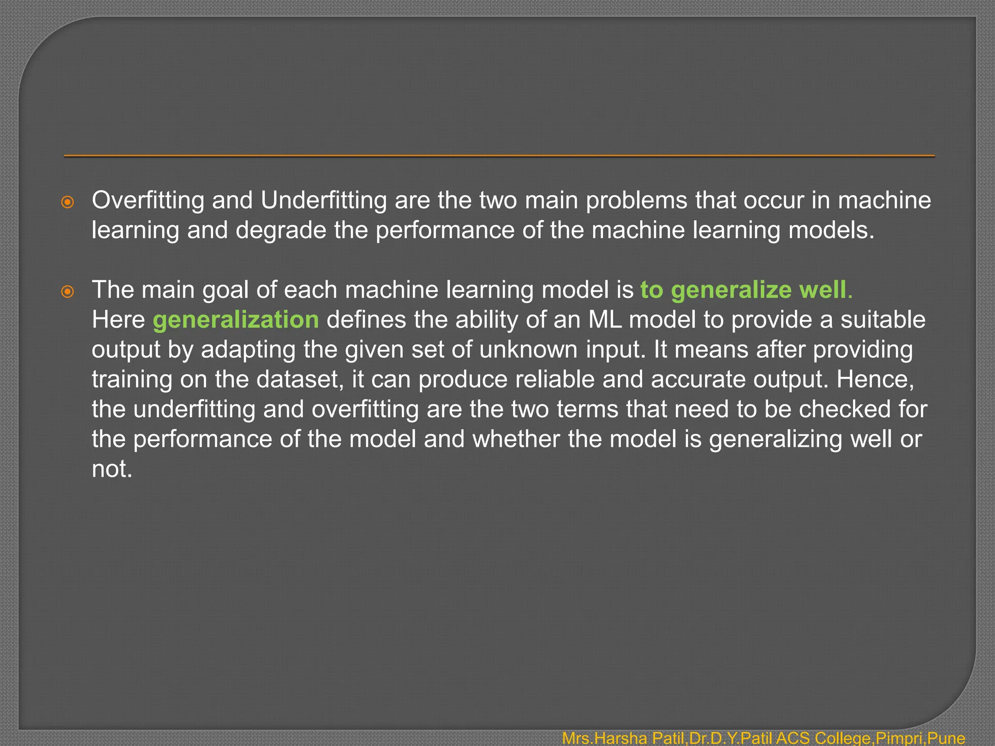  Overfitting and Underfitting are the two main problems that occur in machine
learning and degrade the performance of the machine learning models.
 The main goal of each machine learning model is to generalize well.
Here generalization defines the ability of an ML model to provide a suitable
output by adapting the given set of unknown input. It means after providing
training on the dataset, it can produce reliable and accurate output. Hence,
the underfitting and overfitting are the two terms that need to be checked for
the performance of the model and whether the model is generalizing well or
not.
Mrs.Harsha Patil,Dr.D.Y.Patil ACS College,Pimpri,Pune
 