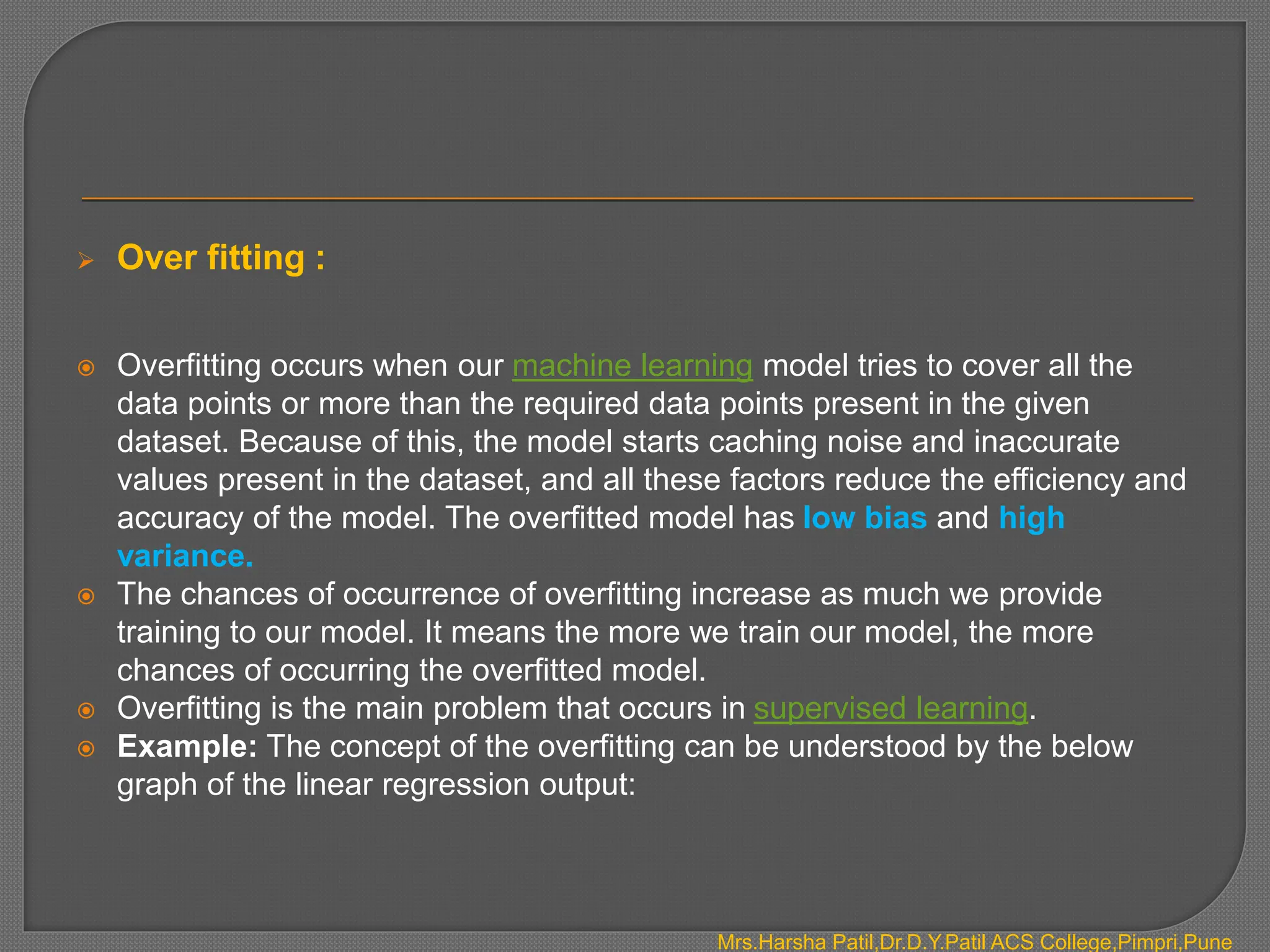  Over fitting :
 Overfitting occurs when our machine learning model tries to cover all the
data points or more than the required data points present in the given
dataset. Because of this, the model starts caching noise and inaccurate
values present in the dataset, and all these factors reduce the efficiency and
accuracy of the model. The overfitted model has low bias and high
variance.
 The chances of occurrence of overfitting increase as much we provide
training to our model. It means the more we train our model, the more
chances of occurring the overfitted model.
 Overfitting is the main problem that occurs in supervised learning.
 Example: The concept of the overfitting can be understood by the below
graph of the linear regression output:
Mrs.Harsha Patil,Dr.D.Y.Patil ACS College,Pimpri,Pune
 