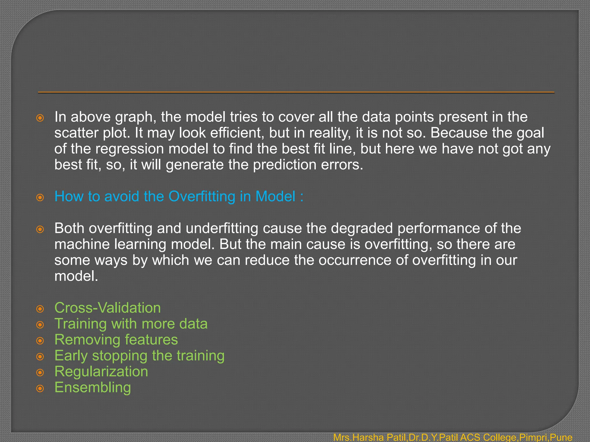  In above graph, the model tries to cover all the data points present in the
scatter plot. It may look efficient, but in reality, it is not so. Because the goal
of the regression model to find the best fit line, but here we have not got any
best fit, so, it will generate the prediction errors.
 How to avoid the Overfitting in Model :
 Both overfitting and underfitting cause the degraded performance of the
machine learning model. But the main cause is overfitting, so there are
some ways by which we can reduce the occurrence of overfitting in our
model.
 Cross-Validation
 Training with more data
 Removing features
 Early stopping the training
 Regularization
 Ensembling
Mrs.Harsha Patil,Dr.D.Y.Patil ACS College,Pimpri,Pune
 