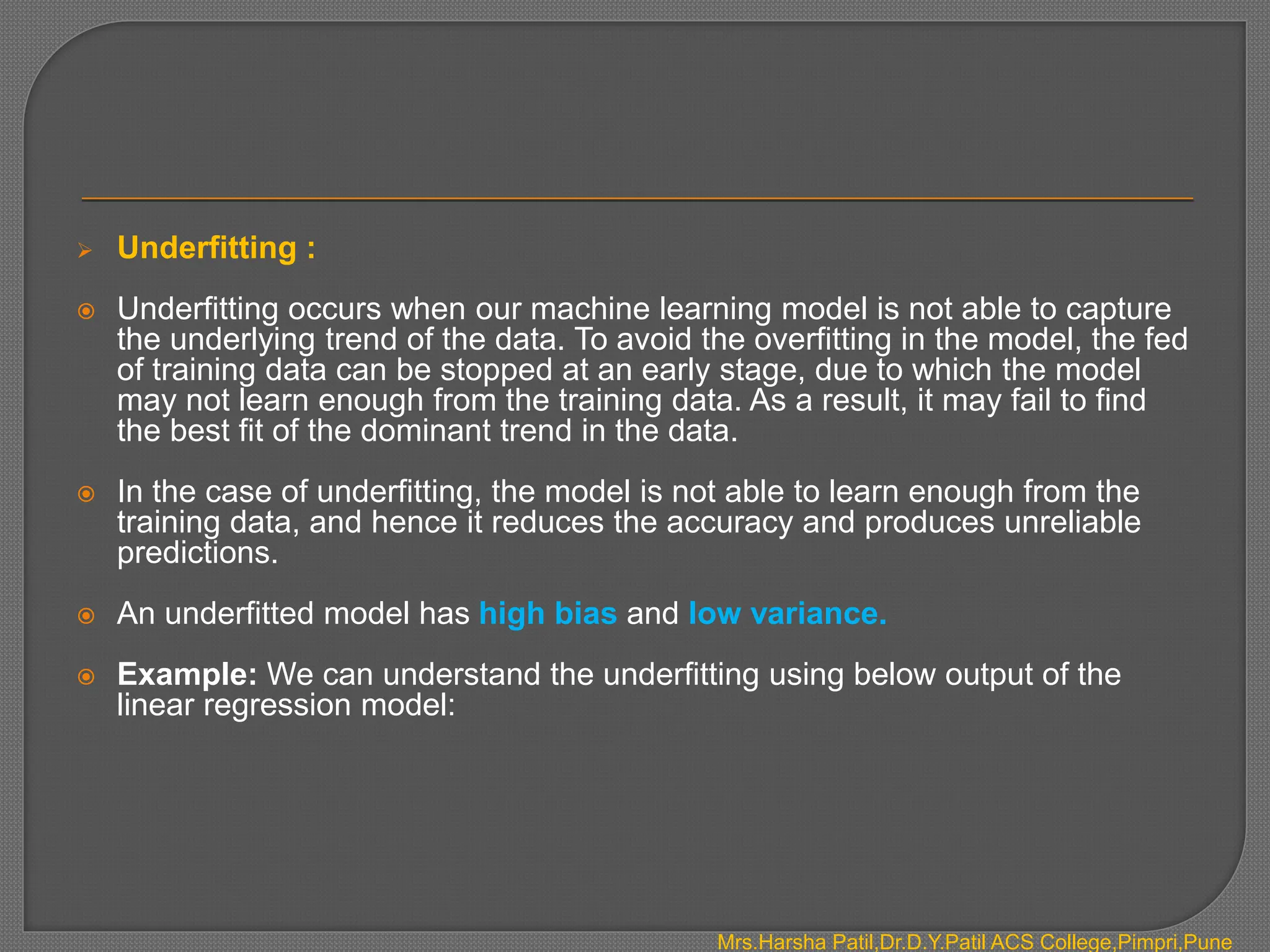  Underfitting :
 Underfitting occurs when our machine learning model is not able to capture
the underlying trend of the data. To avoid the overfitting in the model, the fed
of training data can be stopped at an early stage, due to which the model
may not learn enough from the training data. As a result, it may fail to find
the best fit of the dominant trend in the data.
 In the case of underfitting, the model is not able to learn enough from the
training data, and hence it reduces the accuracy and produces unreliable
predictions.
 An underfitted model has high bias and low variance.
 Example: We can understand the underfitting using below output of the
linear regression model:
Mrs.Harsha Patil,Dr.D.Y.Patil ACS College,Pimpri,Pune
 