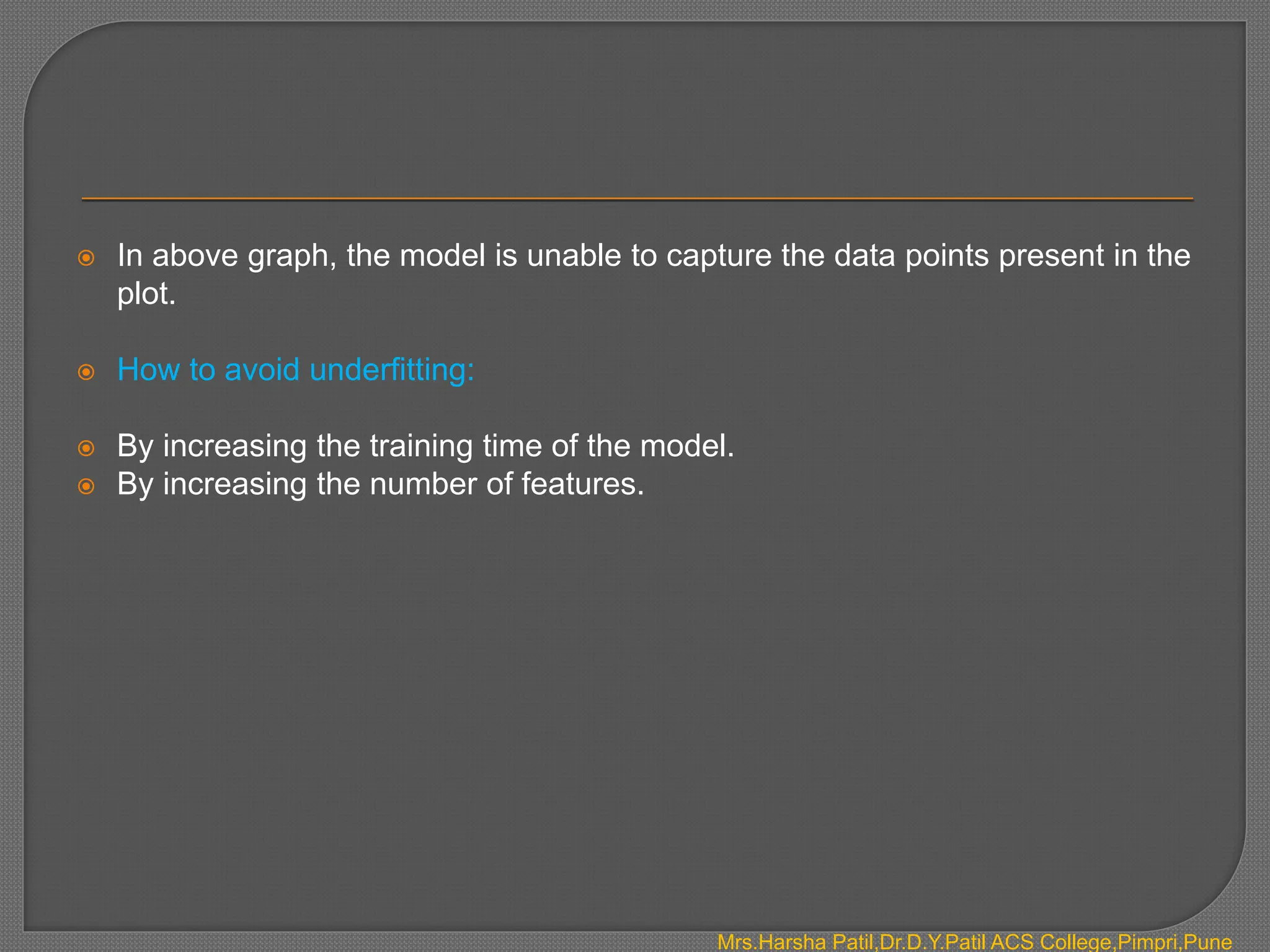  In above graph, the model is unable to capture the data points present in the
plot.
 How to avoid underfitting:
 By increasing the training time of the model.
 By increasing the number of features.
Mrs.Harsha Patil,Dr.D.Y.Patil ACS College,Pimpri,Pune
 