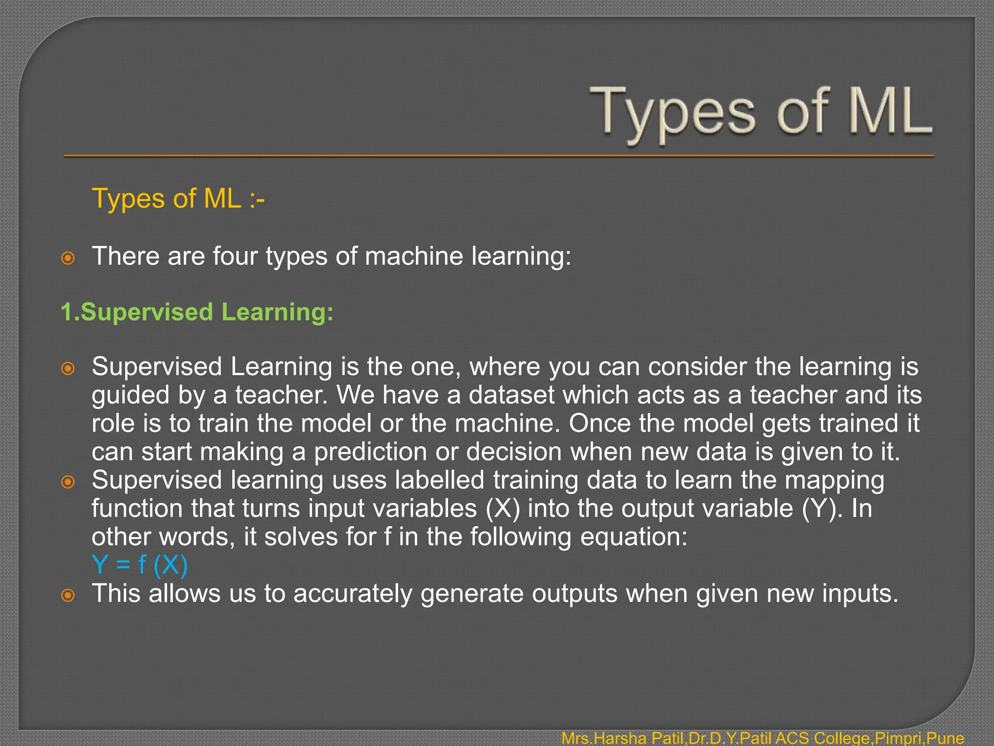 Types of ML :-
 There are four types of machine learning:
1.Supervised Learning:
 Supervised Learning is the one, where you can consider the learning is
guided by a teacher. We have a dataset which acts as a teacher and its
role is to train the model or the machine. Once the model gets trained it
can start making a prediction or decision when new data is given to it.
 Supervised learning uses labelled training data to learn the mapping
function that turns input variables (X) into the output variable (Y). In
other words, it solves for f in the following equation:
Y = f (X)
 This allows us to accurately generate outputs when given new inputs.
Mrs.Harsha Patil,Dr.D.Y.Patil ACS College,Pimpri,Pune
 