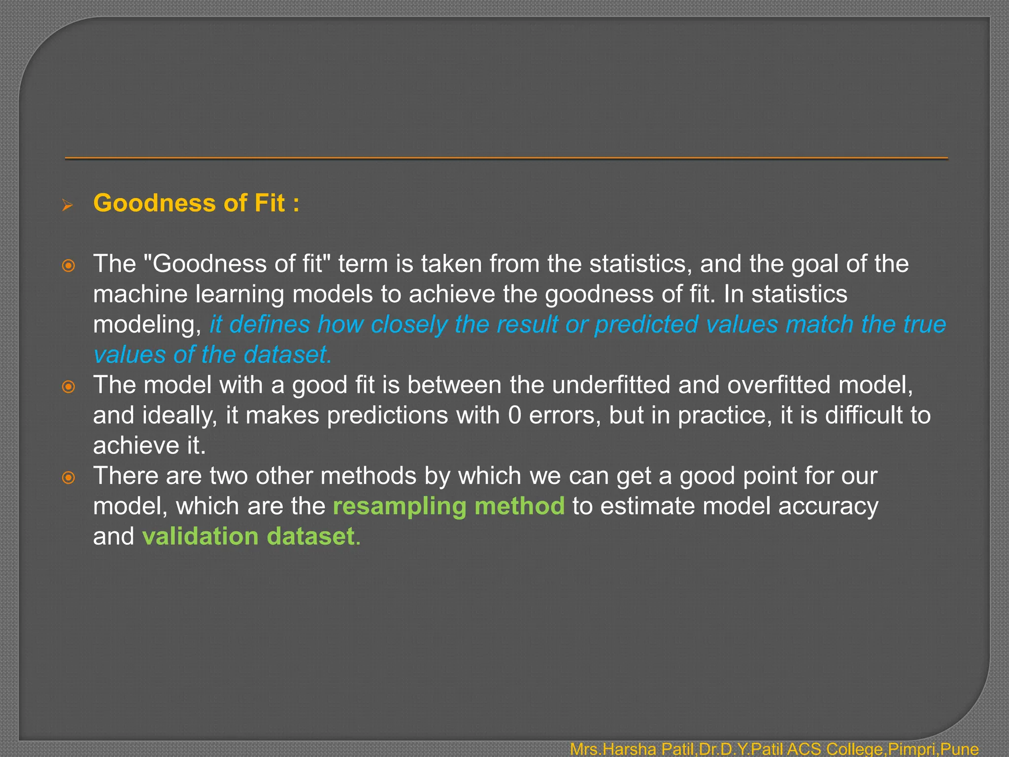  Goodness of Fit :
 The "Goodness of fit" term is taken from the statistics, and the goal of the
machine learning models to achieve the goodness of fit. In statistics
modeling, it defines how closely the result or predicted values match the true
values of the dataset.
 The model with a good fit is between the underfitted and overfitted model,
and ideally, it makes predictions with 0 errors, but in practice, it is difficult to
achieve it.
 There are two other methods by which we can get a good point for our
model, which are the resampling method to estimate model accuracy
and validation dataset.
Mrs.Harsha Patil,Dr.D.Y.Patil ACS College,Pimpri,Pune
 