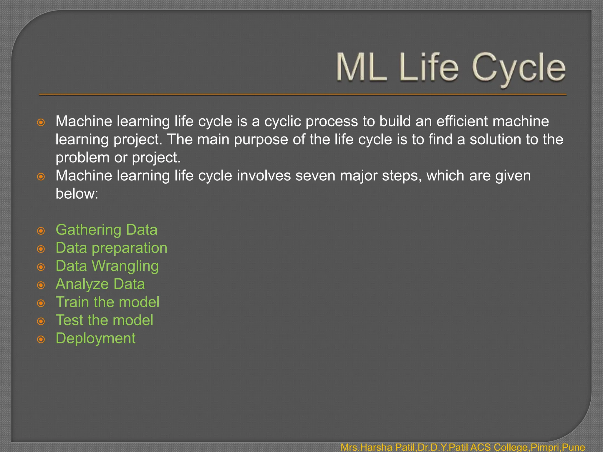  Machine learning life cycle is a cyclic process to build an efficient machine
learning project. The main purpose of the life cycle is to find a solution to the
problem or project.
 Machine learning life cycle involves seven major steps, which are given
below:
 Gathering Data
 Data preparation
 Data Wrangling
 Analyze Data
 Train the model
 Test the model
 Deployment
Mrs.Harsha Patil,Dr.D.Y.Patil ACS College,Pimpri,Pune
 