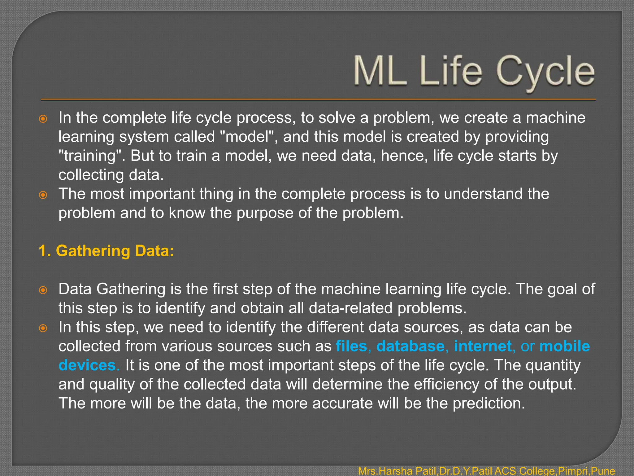  In the complete life cycle process, to solve a problem, we create a machine
learning system called "model", and this model is created by providing
"training". But to train a model, we need data, hence, life cycle starts by
collecting data.
 The most important thing in the complete process is to understand the
problem and to know the purpose of the problem.
1. Gathering Data:
 Data Gathering is the first step of the machine learning life cycle. The goal of
this step is to identify and obtain all data-related problems.
 In this step, we need to identify the different data sources, as data can be
collected from various sources such as files, database, internet, or mobile
devices. It is one of the most important steps of the life cycle. The quantity
and quality of the collected data will determine the efficiency of the output.
The more will be the data, the more accurate will be the prediction.
Mrs.Harsha Patil,Dr.D.Y.Patil ACS College,Pimpri,Pune
 