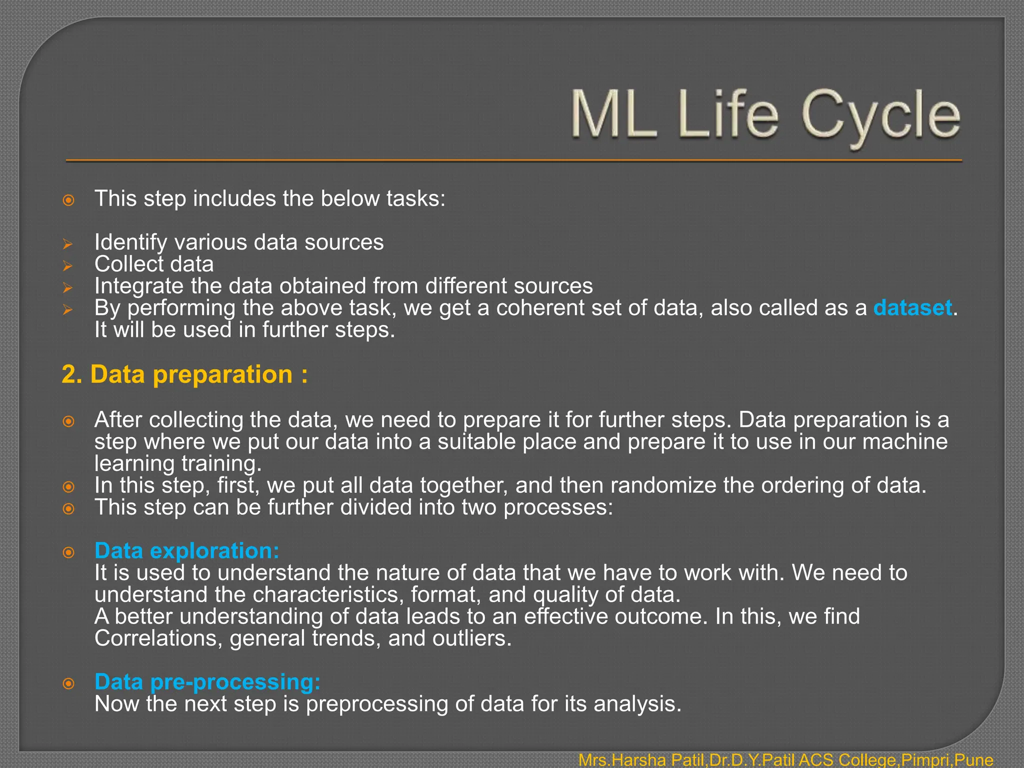  This step includes the below tasks:
 Identify various data sources
 Collect data
 Integrate the data obtained from different sources
 By performing the above task, we get a coherent set of data, also called as a dataset.
It will be used in further steps.
2. Data preparation :
 After collecting the data, we need to prepare it for further steps. Data preparation is a
step where we put our data into a suitable place and prepare it to use in our machine
learning training.
 In this step, first, we put all data together, and then randomize the ordering of data.
 This step can be further divided into two processes:
 Data exploration:
It is used to understand the nature of data that we have to work with. We need to
understand the characteristics, format, and quality of data.
A better understanding of data leads to an effective outcome. In this, we find
Correlations, general trends, and outliers.
 Data pre-processing:
Now the next step is preprocessing of data for its analysis.
Mrs.Harsha Patil,Dr.D.Y.Patil ACS College,Pimpri,Pune
 