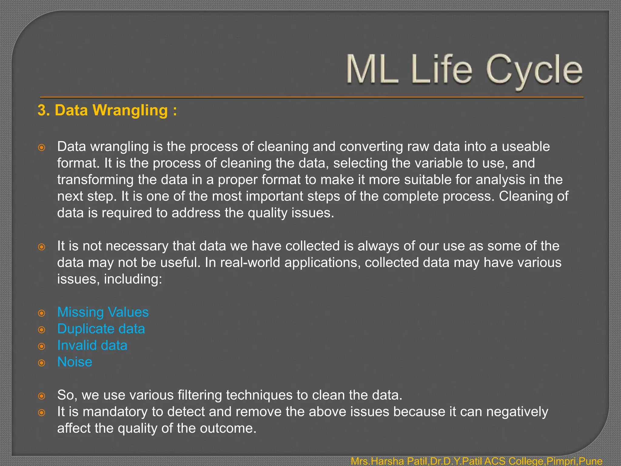3. Data Wrangling :
 Data wrangling is the process of cleaning and converting raw data into a useable
format. It is the process of cleaning the data, selecting the variable to use, and
transforming the data in a proper format to make it more suitable for analysis in the
next step. It is one of the most important steps of the complete process. Cleaning of
data is required to address the quality issues.
 It is not necessary that data we have collected is always of our use as some of the
data may not be useful. In real-world applications, collected data may have various
issues, including:
 Missing Values
 Duplicate data
 Invalid data
 Noise
 So, we use various filtering techniques to clean the data.
 It is mandatory to detect and remove the above issues because it can negatively
affect the quality of the outcome.
Mrs.Harsha Patil,Dr.D.Y.Patil ACS College,Pimpri,Pune
 