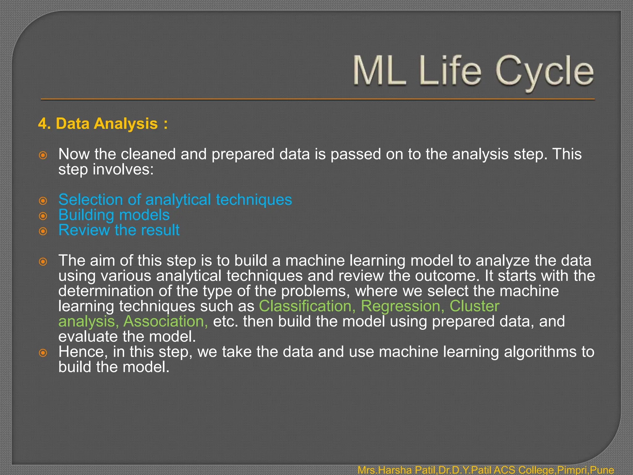 4. Data Analysis :
 Now the cleaned and prepared data is passed on to the analysis step. This
step involves:
 Selection of analytical techniques
 Building models
 Review the result
 The aim of this step is to build a machine learning model to analyze the data
using various analytical techniques and review the outcome. It starts with the
determination of the type of the problems, where we select the machine
learning techniques such as Classification, Regression, Cluster
analysis, Association, etc. then build the model using prepared data, and
evaluate the model.
 Hence, in this step, we take the data and use machine learning algorithms to
build the model.
Mrs.Harsha Patil,Dr.D.Y.Patil ACS College,Pimpri,Pune
 