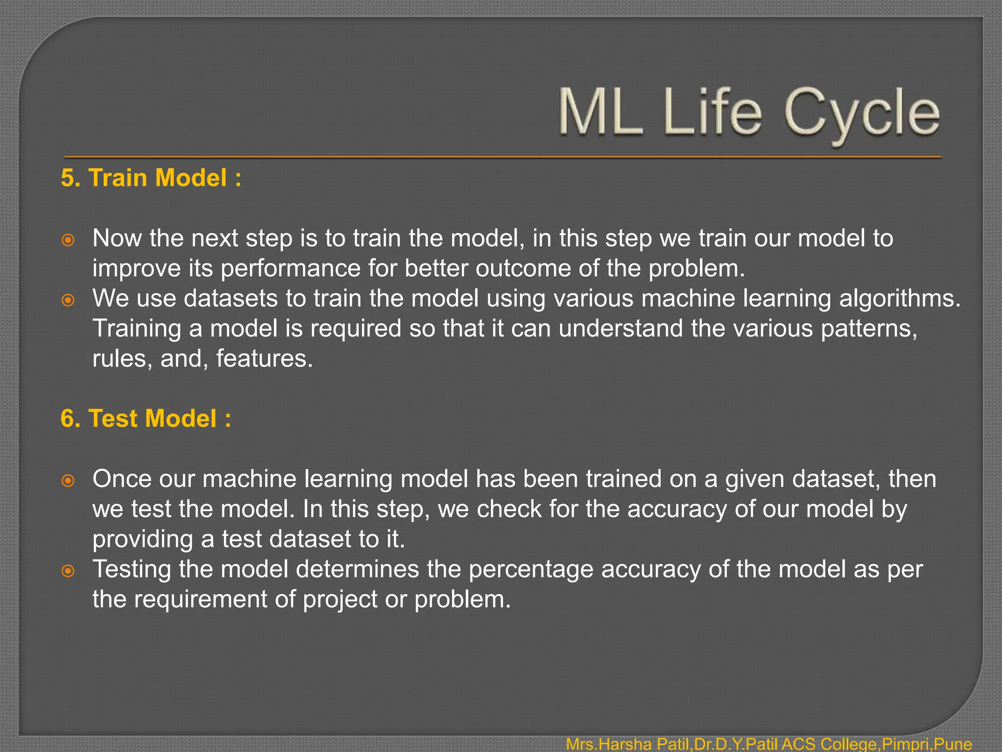 5. Train Model :
 Now the next step is to train the model, in this step we train our model to
improve its performance for better outcome of the problem.
 We use datasets to train the model using various machine learning algorithms.
Training a model is required so that it can understand the various patterns,
rules, and, features.
6. Test Model :
 Once our machine learning model has been trained on a given dataset, then
we test the model. In this step, we check for the accuracy of our model by
providing a test dataset to it.
 Testing the model determines the percentage accuracy of the model as per
the requirement of project or problem.
Mrs.Harsha Patil,Dr.D.Y.Patil ACS College,Pimpri,Pune
 