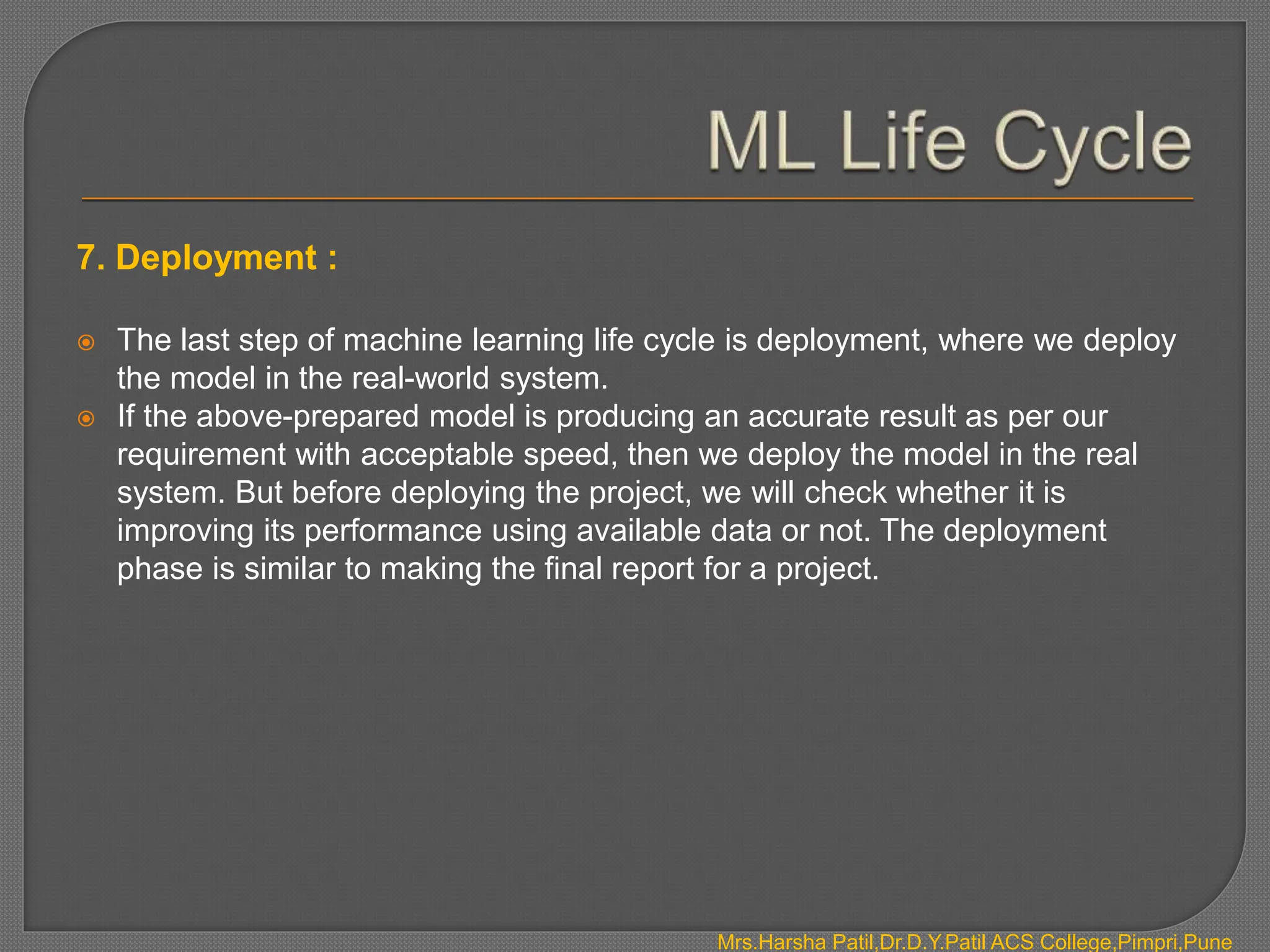 7. Deployment :
 The last step of machine learning life cycle is deployment, where we deploy
the model in the real-world system.
 If the above-prepared model is producing an accurate result as per our
requirement with acceptable speed, then we deploy the model in the real
system. But before deploying the project, we will check whether it is
improving its performance using available data or not. The deployment
phase is similar to making the final report for a project.
Mrs.Harsha Patil,Dr.D.Y.Patil ACS College,Pimpri,Pune
 