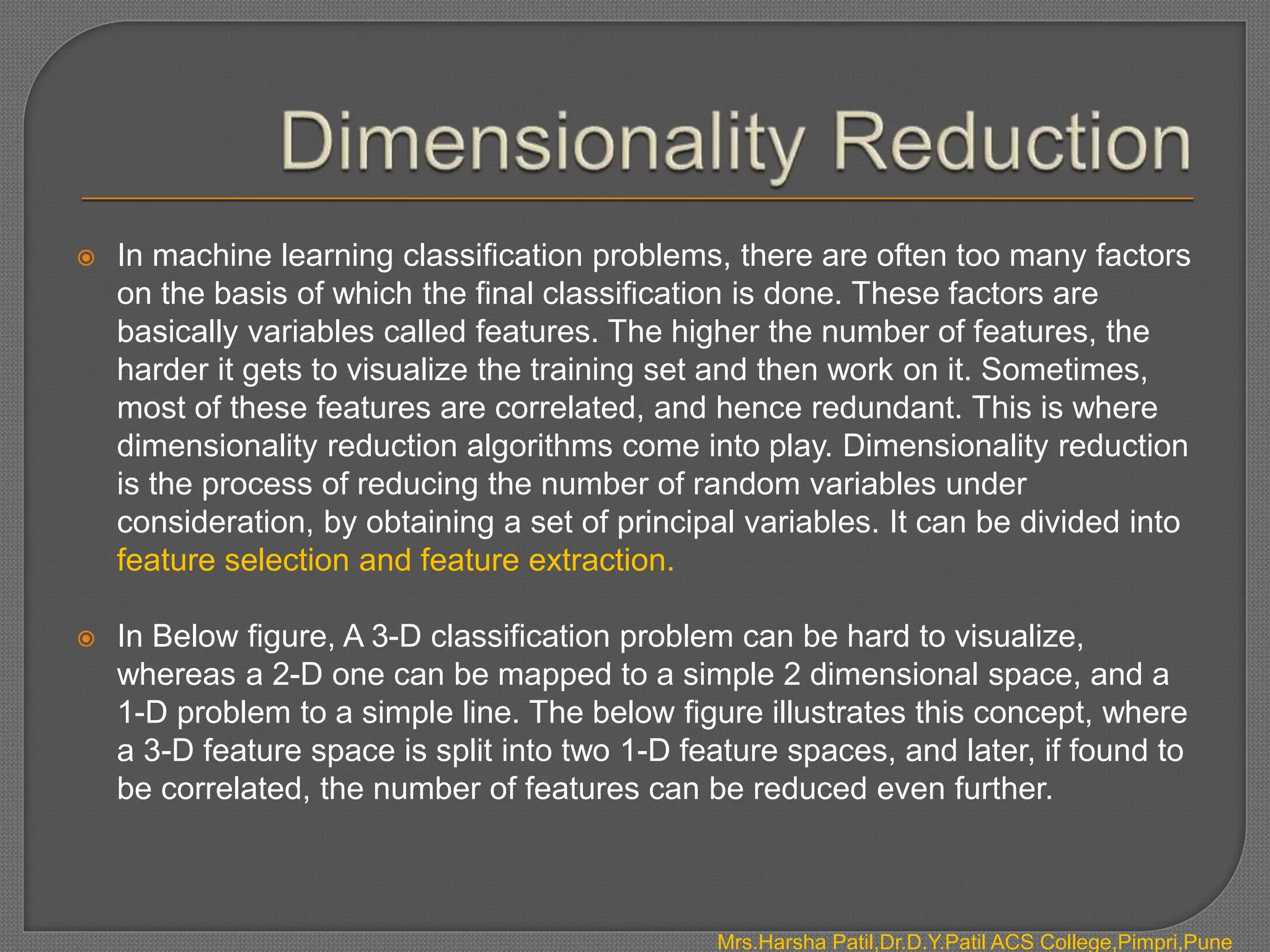  In machine learning classification problems, there are often too many factors
on the basis of which the final classification is done. These factors are
basically variables called features. The higher the number of features, the
harder it gets to visualize the training set and then work on it. Sometimes,
most of these features are correlated, and hence redundant. This is where
dimensionality reduction algorithms come into play. Dimensionality reduction
is the process of reducing the number of random variables under
consideration, by obtaining a set of principal variables. It can be divided into
feature selection and feature extraction.
 In Below figure, A 3-D classification problem can be hard to visualize,
whereas a 2-D one can be mapped to a simple 2 dimensional space, and a
1-D problem to a simple line. The below figure illustrates this concept, where
a 3-D feature space is split into two 1-D feature spaces, and later, if found to
be correlated, the number of features can be reduced even further.
Mrs.Harsha Patil,Dr.D.Y.Patil ACS College,Pimpri,Pune
 