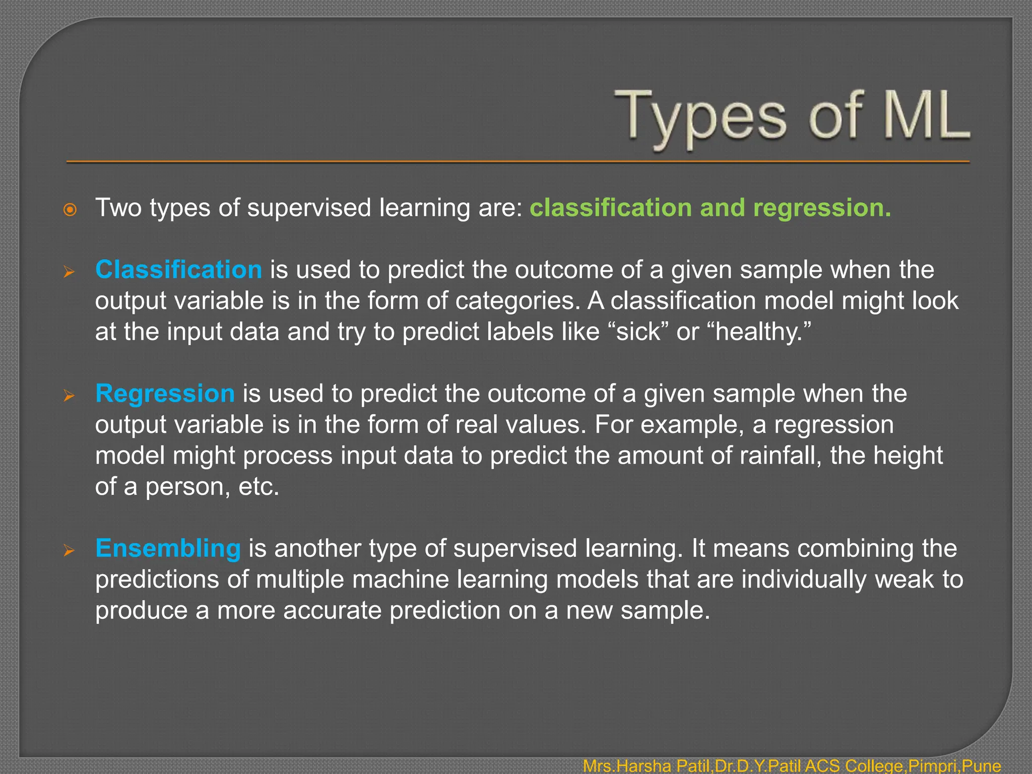  Two types of supervised learning are: classification and regression.
 Classification is used to predict the outcome of a given sample when the
output variable is in the form of categories. A classification model might look
at the input data and try to predict labels like “sick” or “healthy.”
 Regression is used to predict the outcome of a given sample when the
output variable is in the form of real values. For example, a regression
model might process input data to predict the amount of rainfall, the height
of a person, etc.
 Ensembling is another type of supervised learning. It means combining the
predictions of multiple machine learning models that are individually weak to
produce a more accurate prediction on a new sample.
Mrs.Harsha Patil,Dr.D.Y.Patil ACS College,Pimpri,Pune
 