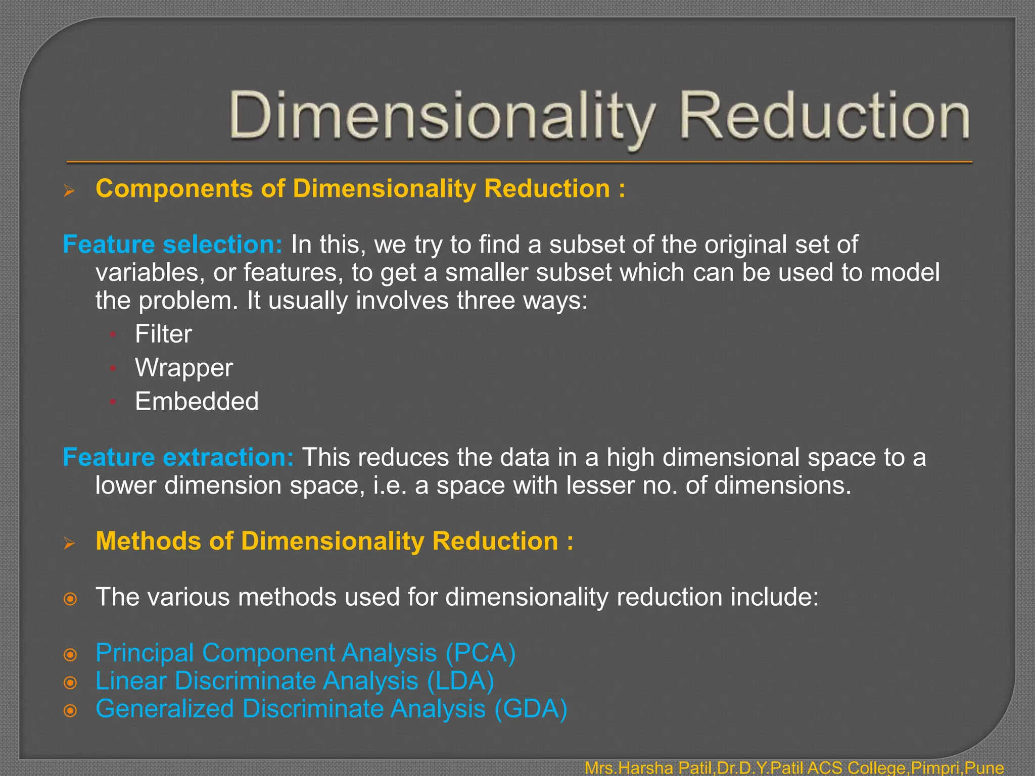  Components of Dimensionality Reduction :
Feature selection: In this, we try to find a subset of the original set of
variables, or features, to get a smaller subset which can be used to model
the problem. It usually involves three ways:
• Filter
• Wrapper
• Embedded
Feature extraction: This reduces the data in a high dimensional space to a
lower dimension space, i.e. a space with lesser no. of dimensions.
 Methods of Dimensionality Reduction :
 The various methods used for dimensionality reduction include:
 Principal Component Analysis (PCA)
 Linear Discriminate Analysis (LDA)
 Generalized Discriminate Analysis (GDA)
Mrs.Harsha Patil,Dr.D.Y.Patil ACS College,Pimpri,Pune
 