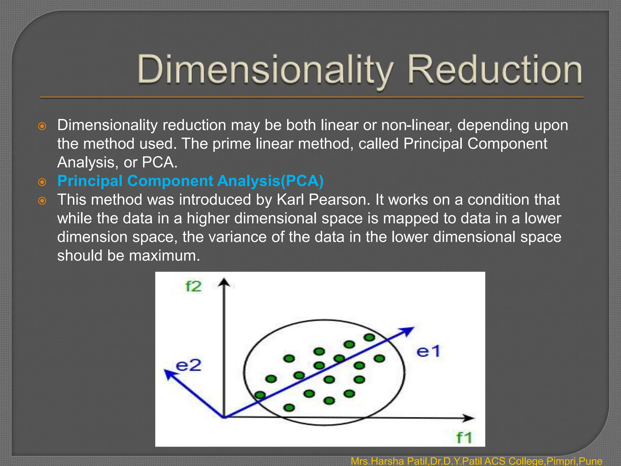  Dimensionality reduction may be both linear or non-linear, depending upon
the method used. The prime linear method, called Principal Component
Analysis, or PCA.
 Principal Component Analysis(PCA)
 This method was introduced by Karl Pearson. It works on a condition that
while the data in a higher dimensional space is mapped to data in a lower
dimension space, the variance of the data in the lower dimensional space
should be maximum.
Mrs.Harsha Patil,Dr.D.Y.Patil ACS College,Pimpri,Pune
 