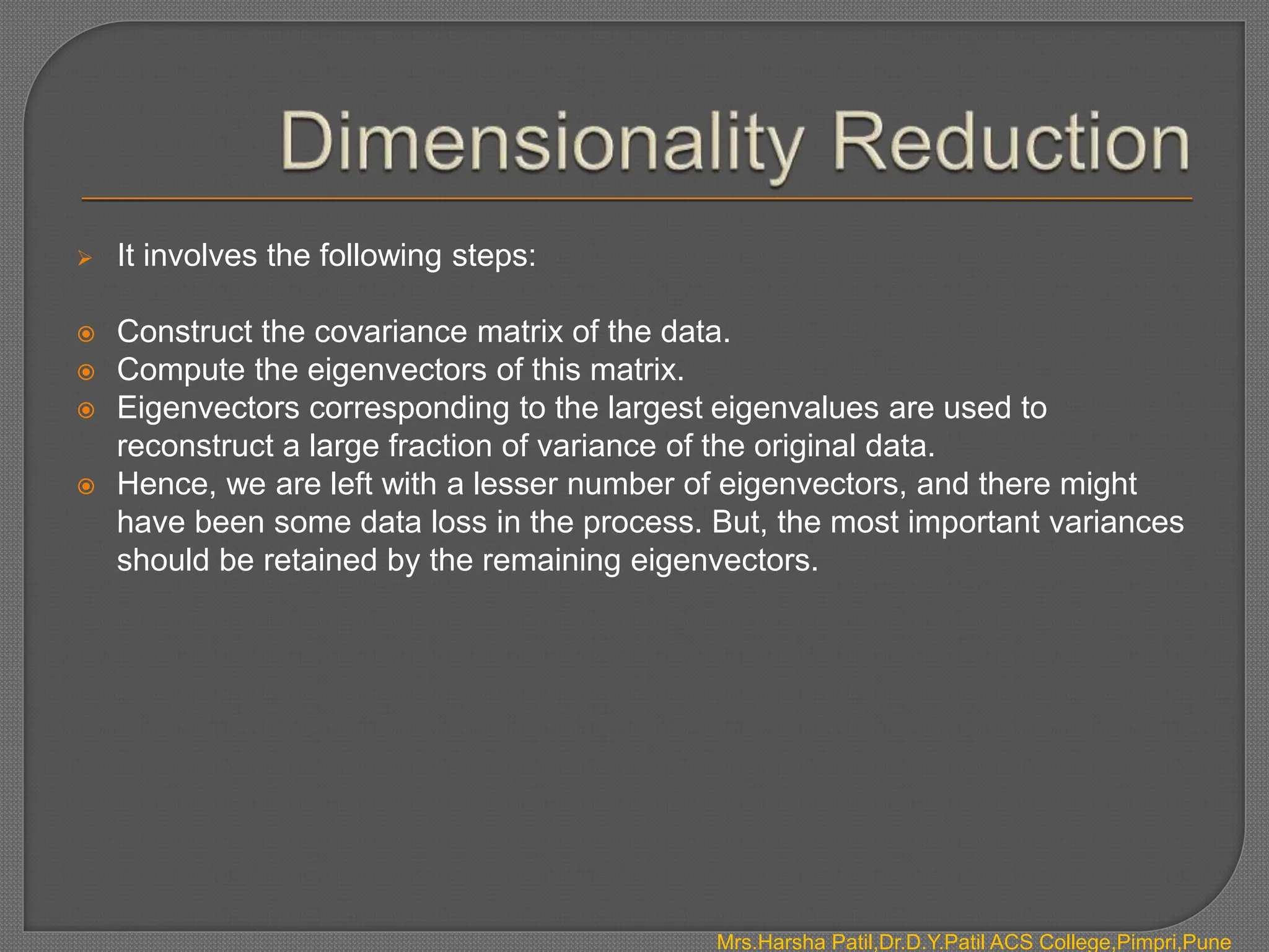  It involves the following steps:
 Construct the covariance matrix of the data.
 Compute the eigenvectors of this matrix.
 Eigenvectors corresponding to the largest eigenvalues are used to
reconstruct a large fraction of variance of the original data.
 Hence, we are left with a lesser number of eigenvectors, and there might
have been some data loss in the process. But, the most important variances
should be retained by the remaining eigenvectors.
Mrs.Harsha Patil,Dr.D.Y.Patil ACS College,Pimpri,Pune
 