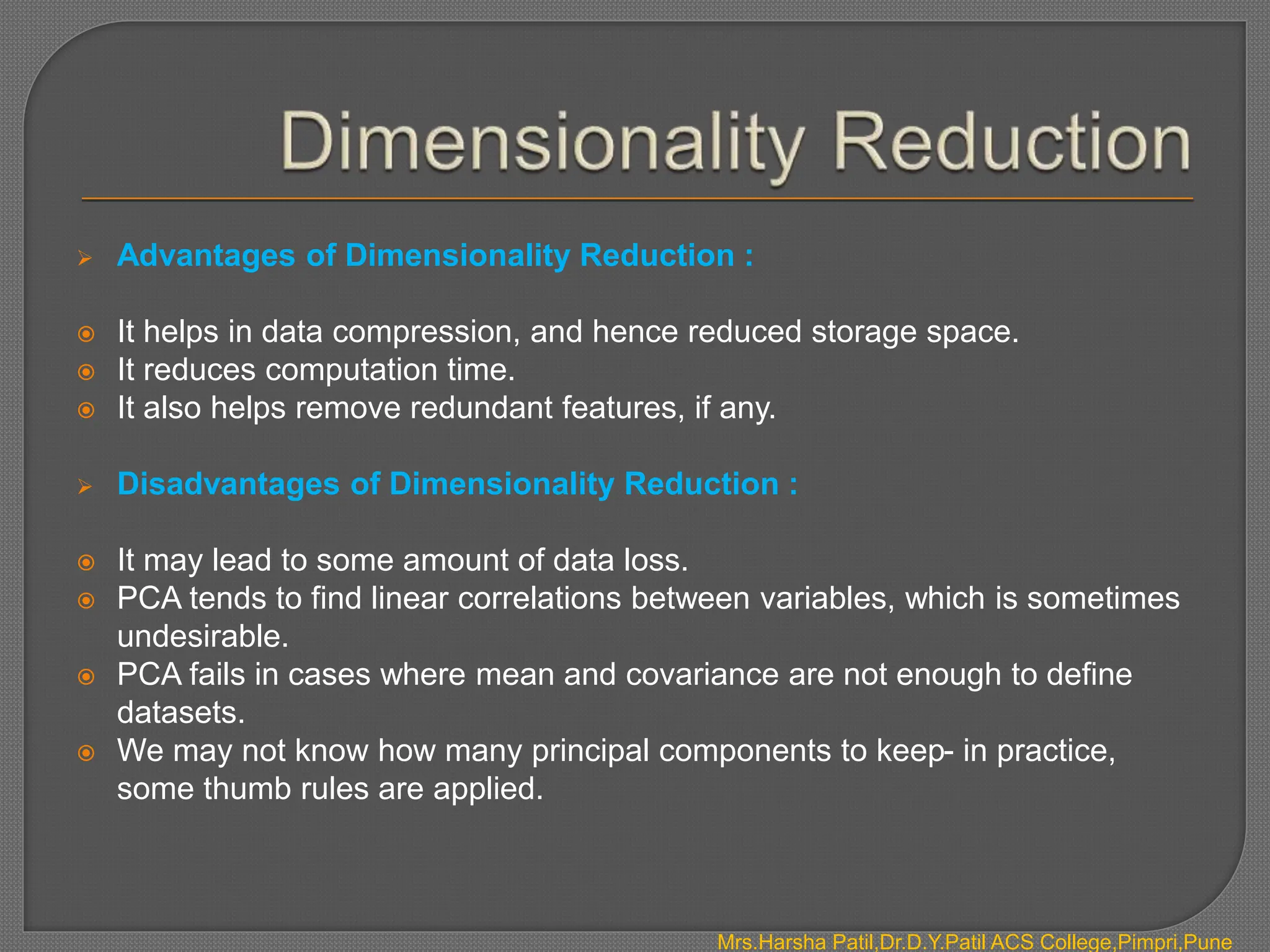  Advantages of Dimensionality Reduction :
 It helps in data compression, and hence reduced storage space.
 It reduces computation time.
 It also helps remove redundant features, if any.
 Disadvantages of Dimensionality Reduction :
 It may lead to some amount of data loss.
 PCA tends to find linear correlations between variables, which is sometimes
undesirable.
 PCA fails in cases where mean and covariance are not enough to define
datasets.
 We may not know how many principal components to keep- in practice,
some thumb rules are applied.
Mrs.Harsha Patil,Dr.D.Y.Patil ACS College,Pimpri,Pune
 