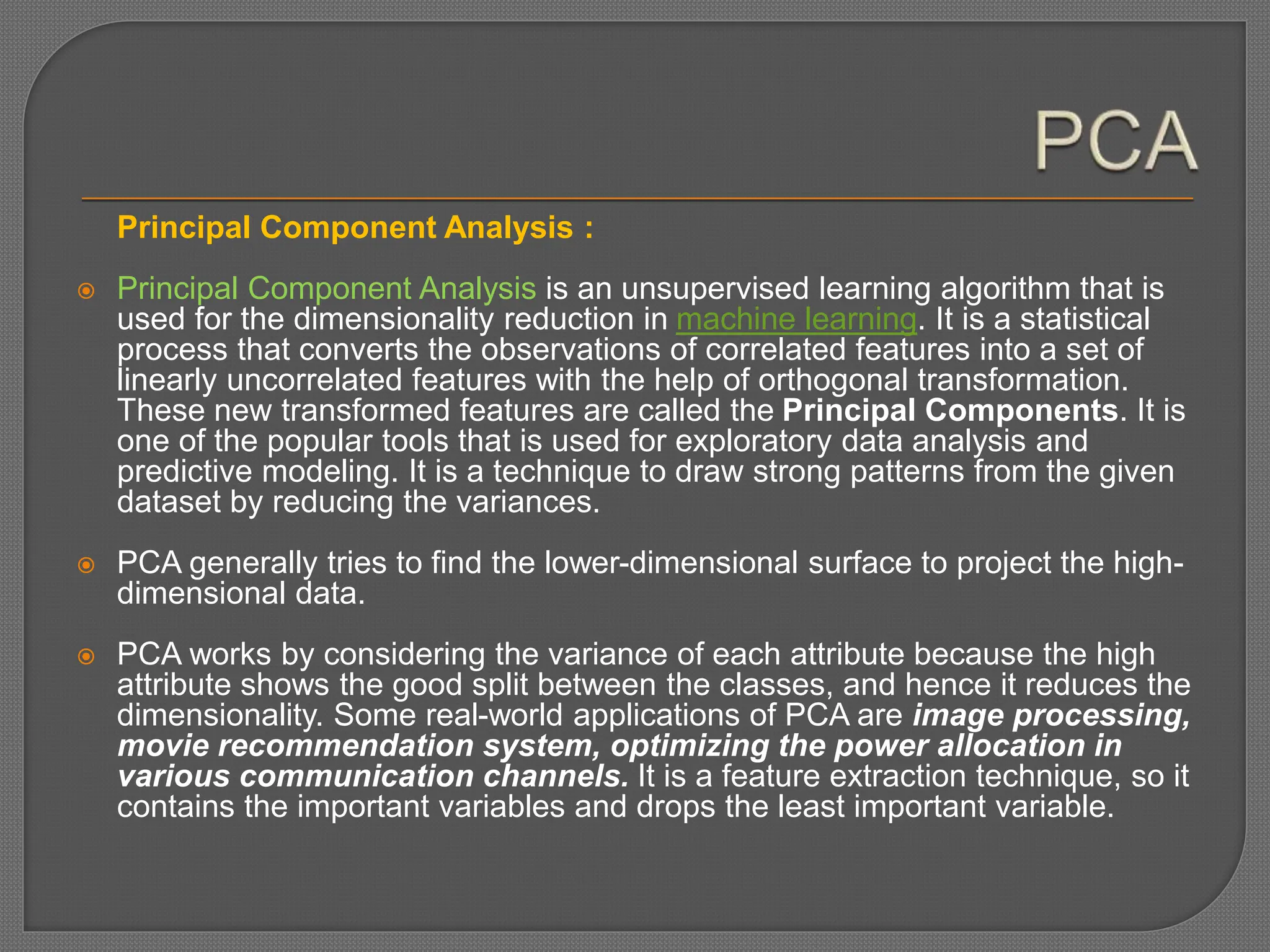Principal Component Analysis :
 Principal Component Analysis is an unsupervised learning algorithm that is
used for the dimensionality reduction in machine learning. It is a statistical
process that converts the observations of correlated features into a set of
linearly uncorrelated features with the help of orthogonal transformation.
These new transformed features are called the Principal Components. It is
one of the popular tools that is used for exploratory data analysis and
predictive modeling. It is a technique to draw strong patterns from the given
dataset by reducing the variances.
 PCA generally tries to find the lower-dimensional surface to project the high-
dimensional data.
 PCA works by considering the variance of each attribute because the high
attribute shows the good split between the classes, and hence it reduces the
dimensionality. Some real-world applications of PCA are image processing,
movie recommendation system, optimizing the power allocation in
various communication channels. It is a feature extraction technique, so it
contains the important variables and drops the least important variable.
 