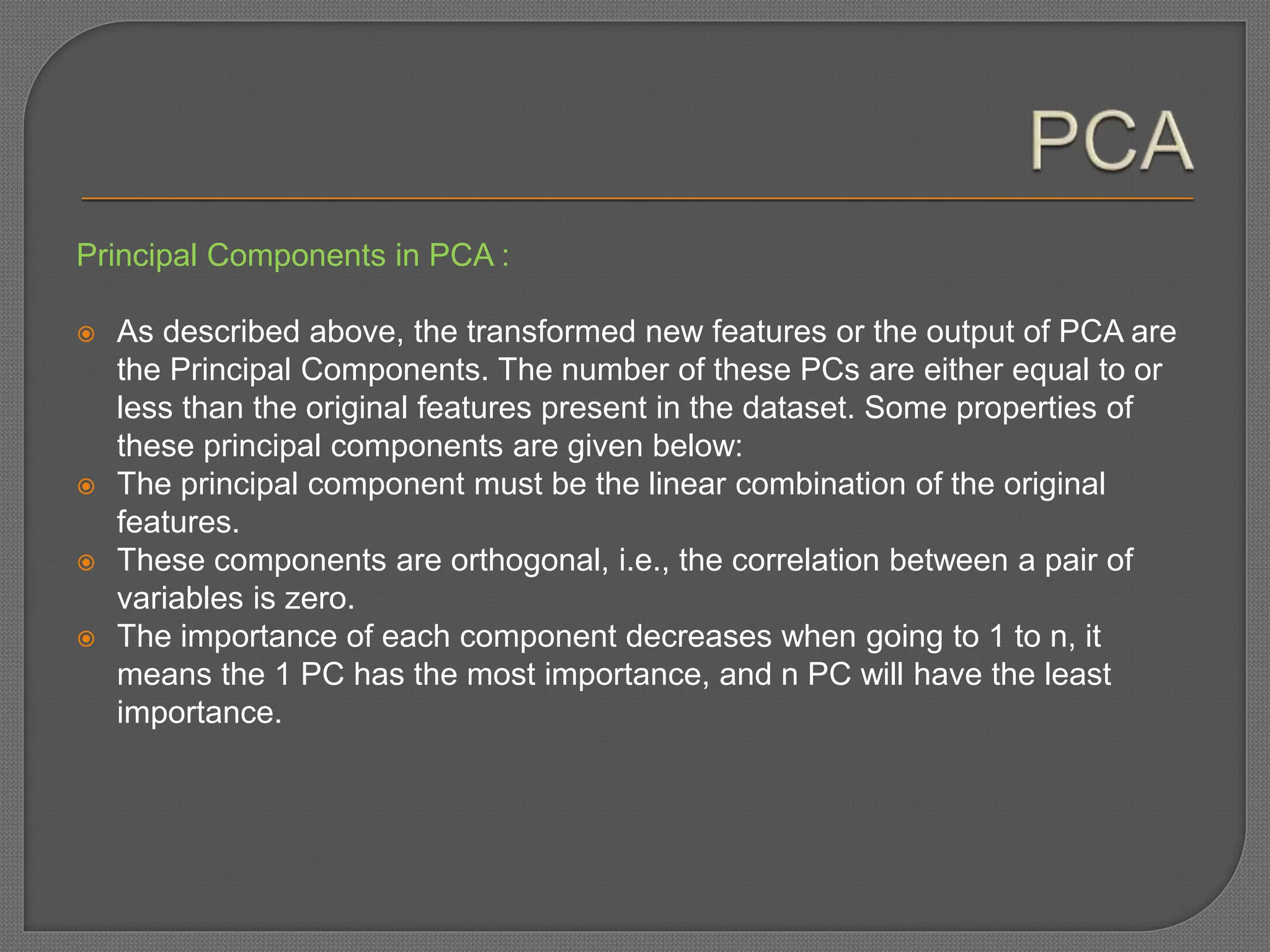 Principal Components in PCA :
 As described above, the transformed new features or the output of PCA are
the Principal Components. The number of these PCs are either equal to or
less than the original features present in the dataset. Some properties of
these principal components are given below:
 The principal component must be the linear combination of the original
features.
 These components are orthogonal, i.e., the correlation between a pair of
variables is zero.
 The importance of each component decreases when going to 1 to n, it
means the 1 PC has the most importance, and n PC will have the least
importance.
 