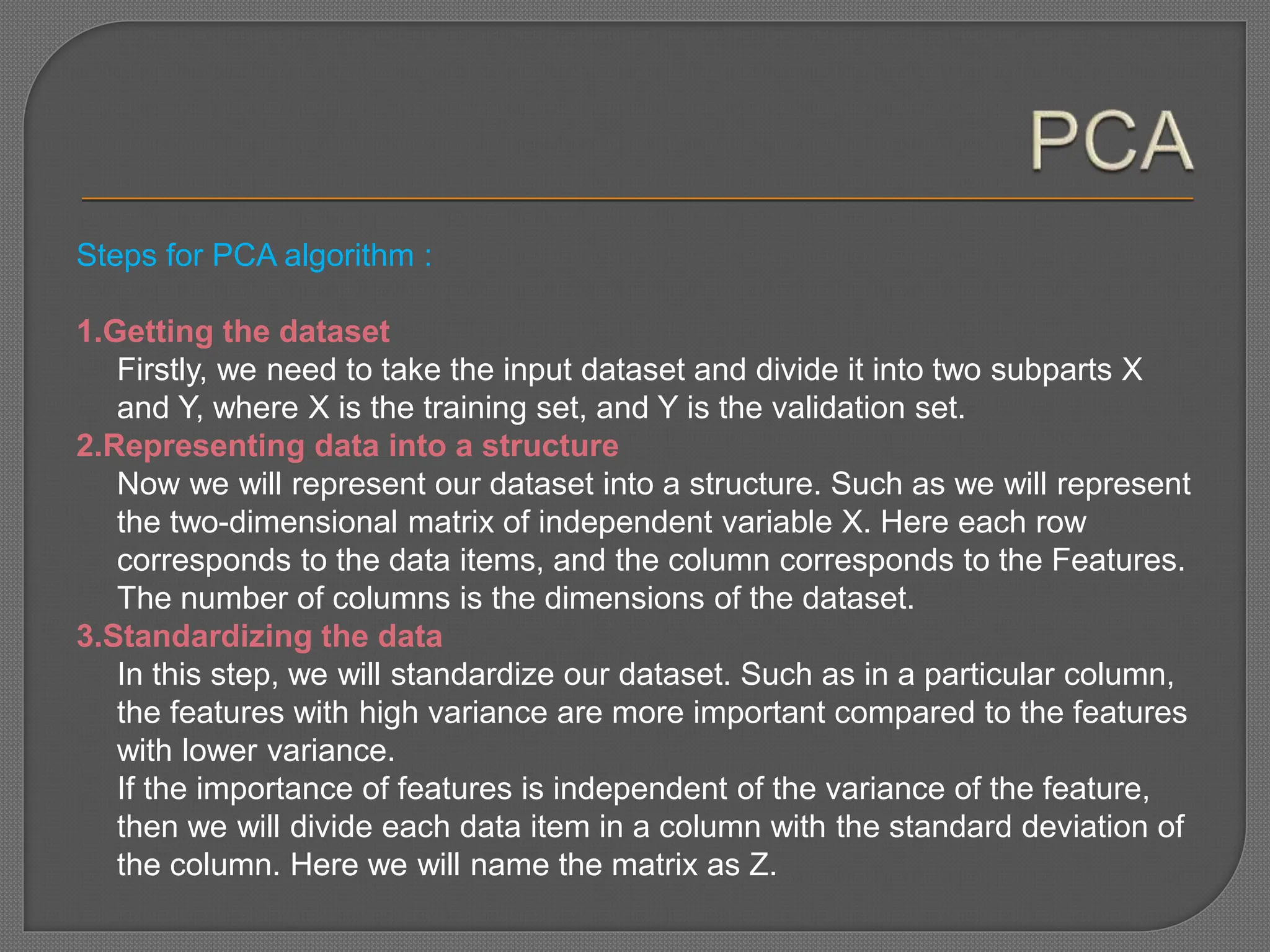 Steps for PCA algorithm :
1.Getting the dataset
Firstly, we need to take the input dataset and divide it into two subparts X
and Y, where X is the training set, and Y is the validation set.
2.Representing data into a structure
Now we will represent our dataset into a structure. Such as we will represent
the two-dimensional matrix of independent variable X. Here each row
corresponds to the data items, and the column corresponds to the Features.
The number of columns is the dimensions of the dataset.
3.Standardizing the data
In this step, we will standardize our dataset. Such as in a particular column,
the features with high variance are more important compared to the features
with lower variance.
If the importance of features is independent of the variance of the feature,
then we will divide each data item in a column with the standard deviation of
the column. Here we will name the matrix as Z.
 