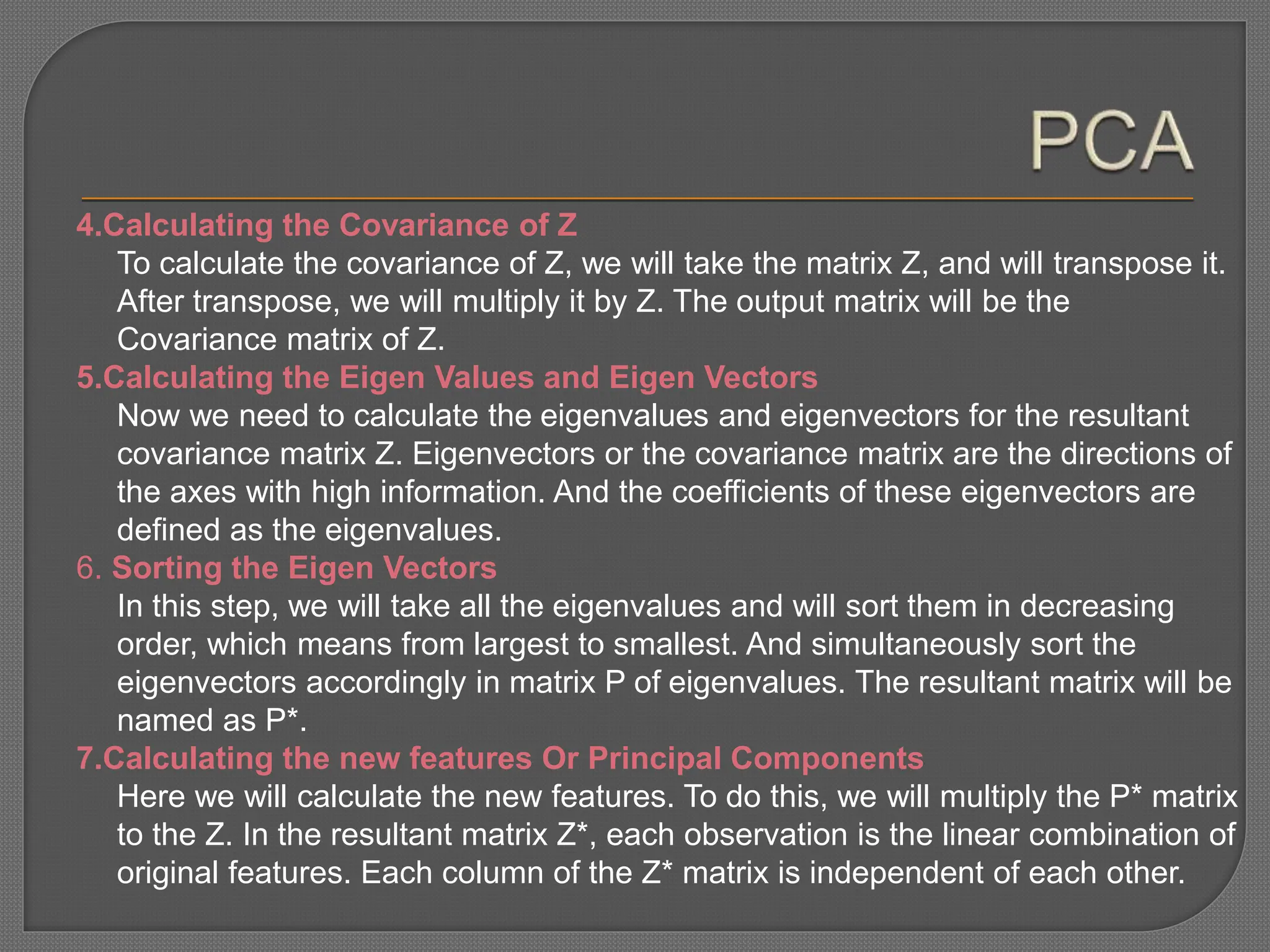 4.Calculating the Covariance of Z
To calculate the covariance of Z, we will take the matrix Z, and will transpose it.
After transpose, we will multiply it by Z. The output matrix will be the
Covariance matrix of Z.
5.Calculating the Eigen Values and Eigen Vectors
Now we need to calculate the eigenvalues and eigenvectors for the resultant
covariance matrix Z. Eigenvectors or the covariance matrix are the directions of
the axes with high information. And the coefficients of these eigenvectors are
defined as the eigenvalues.
6. Sorting the Eigen Vectors
In this step, we will take all the eigenvalues and will sort them in decreasing
order, which means from largest to smallest. And simultaneously sort the
eigenvectors accordingly in matrix P of eigenvalues. The resultant matrix will be
named as P*.
7.Calculating the new features Or Principal Components
Here we will calculate the new features. To do this, we will multiply the P* matrix
to the Z. In the resultant matrix Z*, each observation is the linear combination of
original features. Each column of the Z* matrix is independent of each other.
 