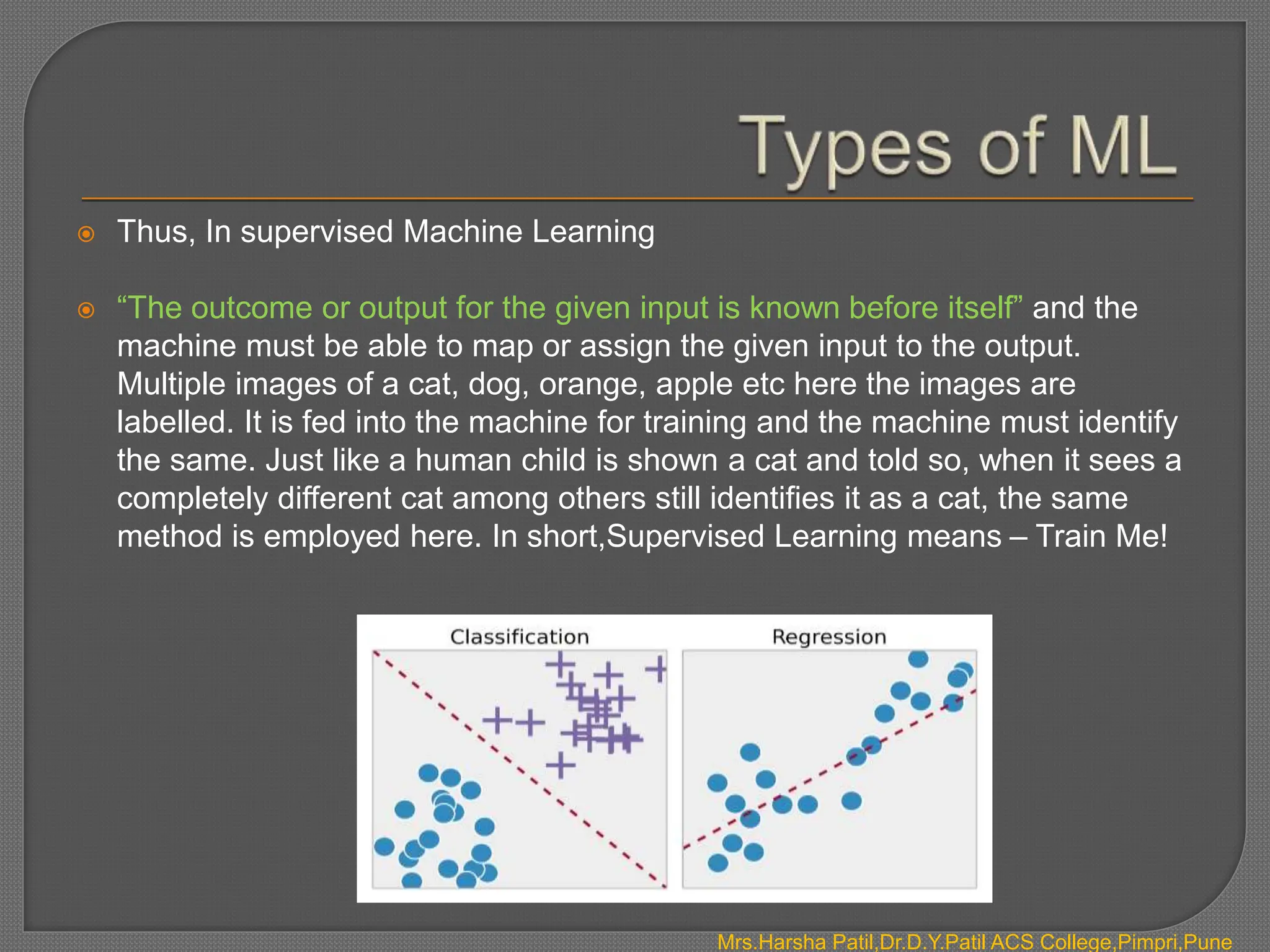  Thus, In supervised Machine Learning
 “The outcome or output for the given input is known before itself” and the
machine must be able to map or assign the given input to the output.
Multiple images of a cat, dog, orange, apple etc here the images are
labelled. It is fed into the machine for training and the machine must identify
the same. Just like a human child is shown a cat and told so, when it sees a
completely different cat among others still identifies it as a cat, the same
method is employed here. In short,Supervised Learning means – Train Me!
Mrs.Harsha Patil,Dr.D.Y.Patil ACS College,Pimpri,Pune
 