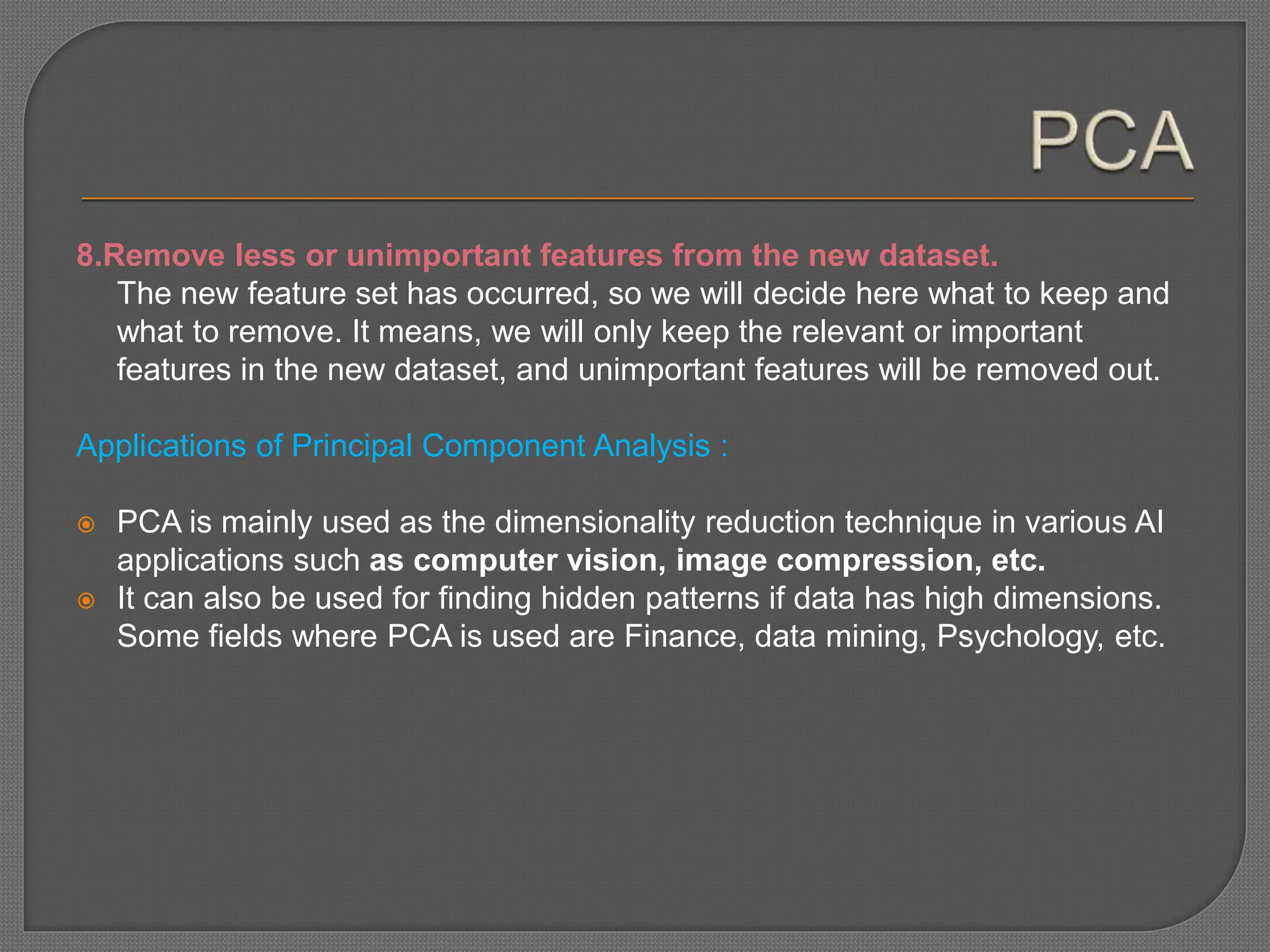 8.Remove less or unimportant features from the new dataset.
The new feature set has occurred, so we will decide here what to keep and
what to remove. It means, we will only keep the relevant or important
features in the new dataset, and unimportant features will be removed out.
Applications of Principal Component Analysis :
 PCA is mainly used as the dimensionality reduction technique in various AI
applications such as computer vision, image compression, etc.
 It can also be used for finding hidden patterns if data has high dimensions.
Some fields where PCA is used are Finance, data mining, Psychology, etc.
 