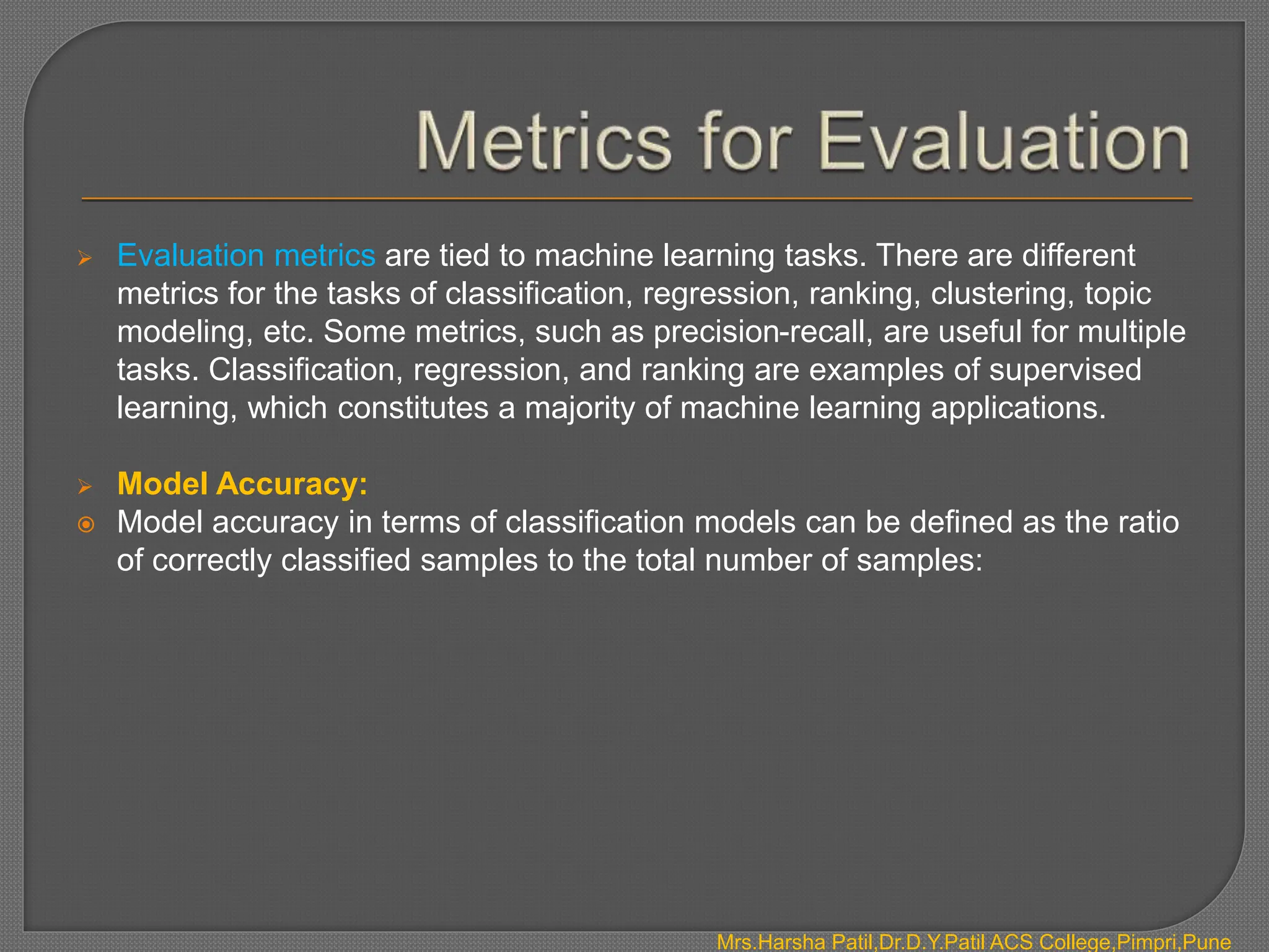  Evaluation metrics are tied to machine learning tasks. There are different
metrics for the tasks of classification, regression, ranking, clustering, topic
modeling, etc. Some metrics, such as precision-recall, are useful for multiple
tasks. Classification, regression, and ranking are examples of supervised
learning, which constitutes a majority of machine learning applications.
 Model Accuracy:
 Model accuracy in terms of classification models can be defined as the ratio
of correctly classified samples to the total number of samples:
Mrs.Harsha Patil,Dr.D.Y.Patil ACS College,Pimpri,Pune
 