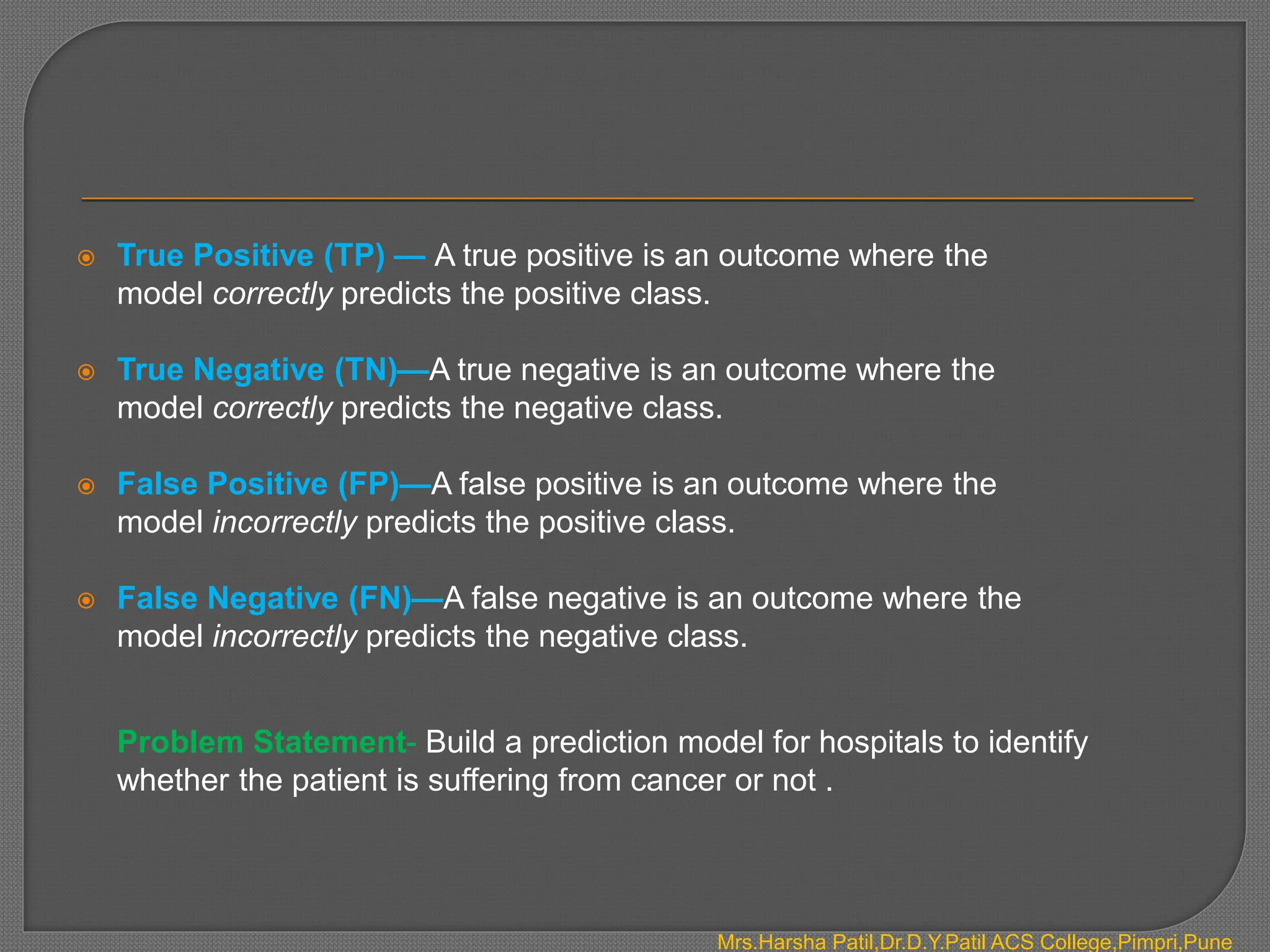  True Positive (TP) — A true positive is an outcome where the
model correctly predicts the positive class.
 True Negative (TN)—A true negative is an outcome where the
model correctly predicts the negative class.
 False Positive (FP)—A false positive is an outcome where the
model incorrectly predicts the positive class.
 False Negative (FN)—A false negative is an outcome where the
model incorrectly predicts the negative class.
Problem Statement- Build a prediction model for hospitals to identify
whether the patient is suffering from cancer or not .
Mrs.Harsha Patil,Dr.D.Y.Patil ACS College,Pimpri,Pune
 