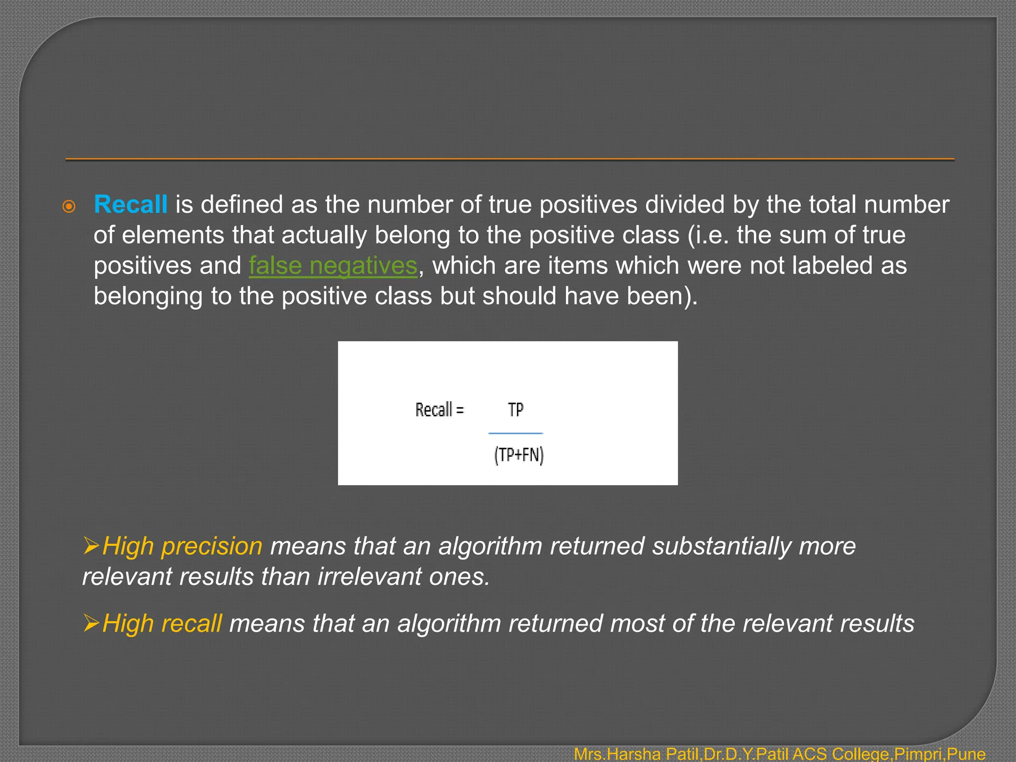  Recall is defined as the number of true positives divided by the total number
of elements that actually belong to the positive class (i.e. the sum of true
positives and false negatives, which are items which were not labeled as
belonging to the positive class but should have been).
High precision means that an algorithm returned substantially more
relevant results than irrelevant ones.
High recall means that an algorithm returned most of the relevant results
Mrs.Harsha Patil,Dr.D.Y.Patil ACS College,Pimpri,Pune
 