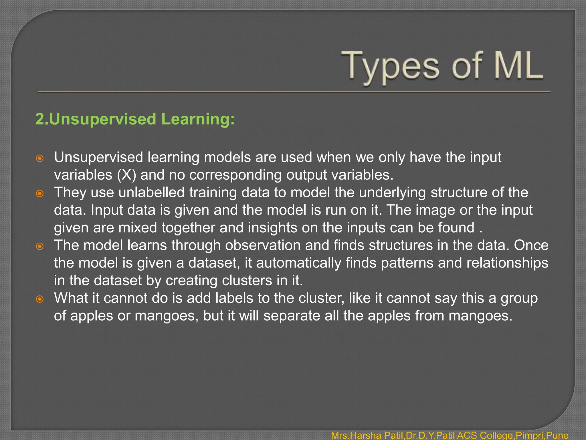 2.Unsupervised Learning:
 Unsupervised learning models are used when we only have the input
variables (X) and no corresponding output variables.
 They use unlabelled training data to model the underlying structure of the
data. Input data is given and the model is run on it. The image or the input
given are mixed together and insights on the inputs can be found .
 The model learns through observation and finds structures in the data. Once
the model is given a dataset, it automatically finds patterns and relationships
in the dataset by creating clusters in it.
 What it cannot do is add labels to the cluster, like it cannot say this a group
of apples or mangoes, but it will separate all the apples from mangoes.
Mrs.Harsha Patil,Dr.D.Y.Patil ACS College,Pimpri,Pune
 