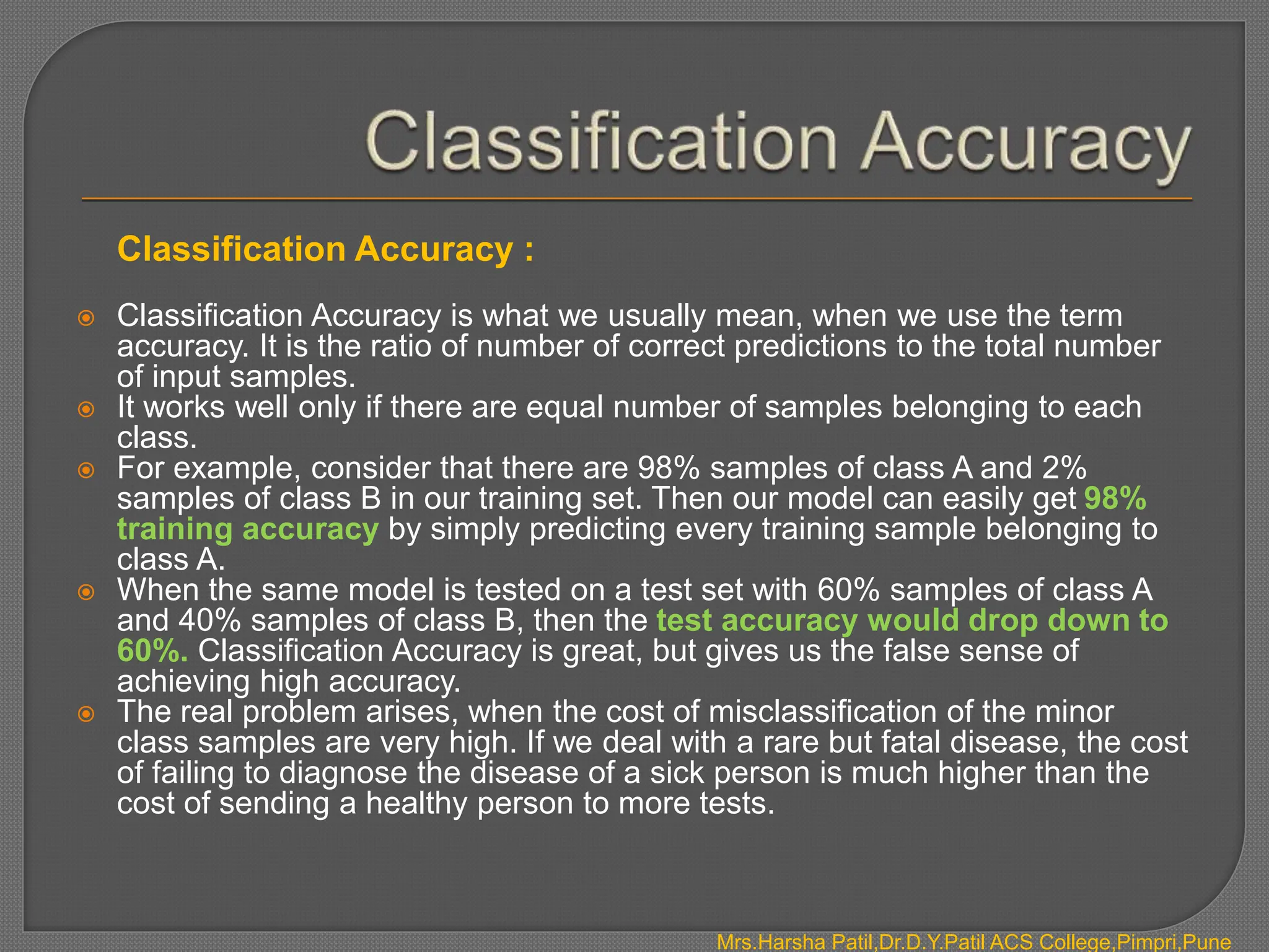 Classification Accuracy :
 Classification Accuracy is what we usually mean, when we use the term
accuracy. It is the ratio of number of correct predictions to the total number
of input samples.
 It works well only if there are equal number of samples belonging to each
class.
 For example, consider that there are 98% samples of class A and 2%
samples of class B in our training set. Then our model can easily get 98%
training accuracy by simply predicting every training sample belonging to
class A.
 When the same model is tested on a test set with 60% samples of class A
and 40% samples of class B, then the test accuracy would drop down to
60%. Classification Accuracy is great, but gives us the false sense of
achieving high accuracy.
 The real problem arises, when the cost of misclassification of the minor
class samples are very high. If we deal with a rare but fatal disease, the cost
of failing to diagnose the disease of a sick person is much higher than the
cost of sending a healthy person to more tests.
Mrs.Harsha Patil,Dr.D.Y.Patil ACS College,Pimpri,Pune
 