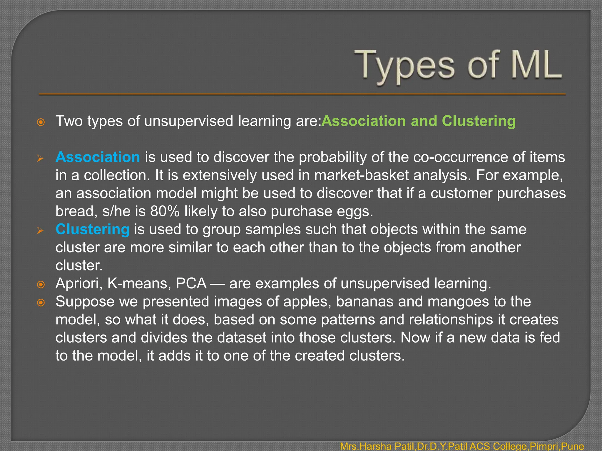  Two types of unsupervised learning are:Association and Clustering
 Association is used to discover the probability of the co-occurrence of items
in a collection. It is extensively used in market-basket analysis. For example,
an association model might be used to discover that if a customer purchases
bread, s/he is 80% likely to also purchase eggs.
 Clustering is used to group samples such that objects within the same
cluster are more similar to each other than to the objects from another
cluster.
 Apriori, K-means, PCA — are examples of unsupervised learning.
 Suppose we presented images of apples, bananas and mangoes to the
model, so what it does, based on some patterns and relationships it creates
clusters and divides the dataset into those clusters. Now if a new data is fed
to the model, it adds it to one of the created clusters.
Mrs.Harsha Patil,Dr.D.Y.Patil ACS College,Pimpri,Pune
 