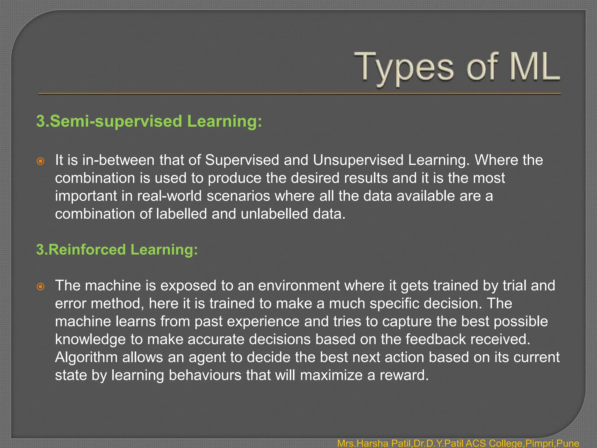 3.Semi-supervised Learning:
 It is in-between that of Supervised and Unsupervised Learning. Where the
combination is used to produce the desired results and it is the most
important in real-world scenarios where all the data available are a
combination of labelled and unlabelled data.
3.Reinforced Learning:
 The machine is exposed to an environment where it gets trained by trial and
error method, here it is trained to make a much specific decision. The
machine learns from past experience and tries to capture the best possible
knowledge to make accurate decisions based on the feedback received.
Algorithm allows an agent to decide the best next action based on its current
state by learning behaviours that will maximize a reward.
Mrs.Harsha Patil,Dr.D.Y.Patil ACS College,Pimpri,Pune
 