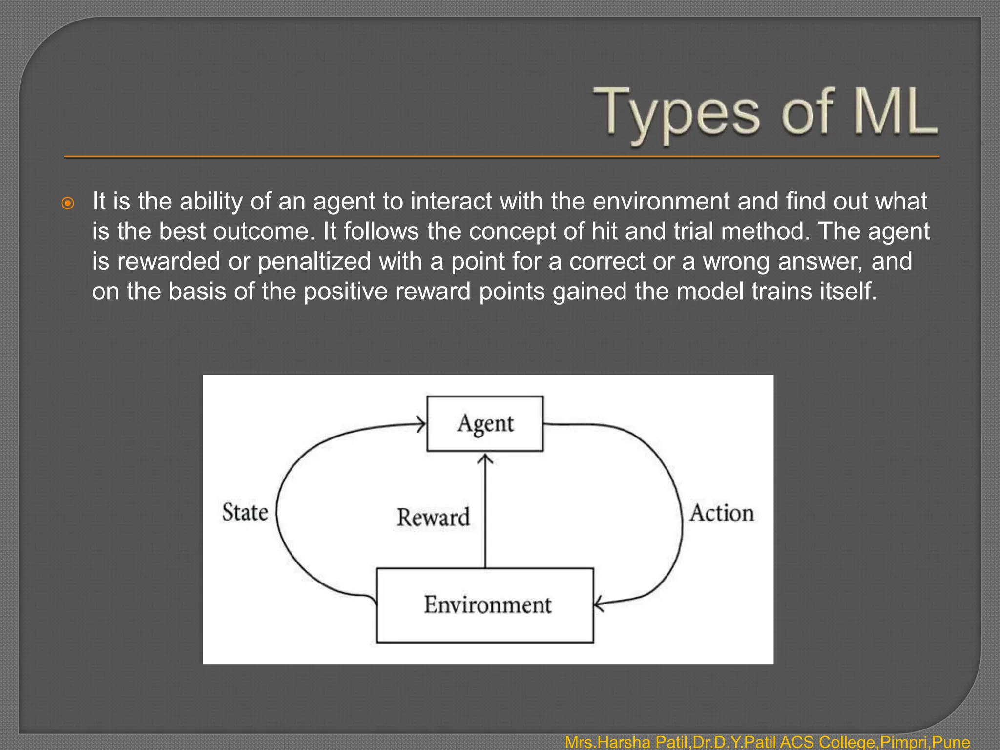  It is the ability of an agent to interact with the environment and find out what
is the best outcome. It follows the concept of hit and trial method. The agent
is rewarded or penaltized with a point for a correct or a wrong answer, and
on the basis of the positive reward points gained the model trains itself.
Mrs.Harsha Patil,Dr.D.Y.Patil ACS College,Pimpri,Pune
 