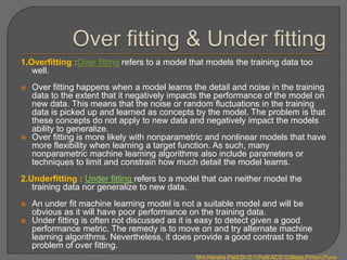 1.Overfitting :Over fitting refers to a model that models the training data too
well.
 Over fitting happens when a model learns the detail and noise in the training
data to the extent that it negatively impacts the performance of the model on
new data. This means that the noise or random fluctuations in the training
data is picked up and learned as concepts by the model. The problem is that
these concepts do not apply to new data and negatively impact the models
ability to generalize.
 Over fitting is more likely with nonparametric and nonlinear models that have
more flexibility when learning a target function. As such, many
nonparametric machine learning algorithms also include parameters or
techniques to limit and constrain how much detail the model learns.
2.Underfitting : Under fitting refers to a model that can neither model the
training data nor generalize to new data.
 An under fit machine learning model is not a suitable model and will be
obvious as it will have poor performance on the training data.
 Under fitting is often not discussed as it is easy to detect given a good
performance metric. The remedy is to move on and try alternate machine
learning algorithms. Nevertheless, it does provide a good contrast to the
problem of over fitting.
Mrs.Harsha Patil,Dr.D.Y.Patil ACS College,Pimpri,Pune
 