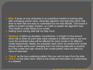  Bias: It gives us how closeness is our predictive model’s to training data
after averaging predict value. Generally algorithm has high bias which help
them to learn fast and easy to understand but are less flexible. That looses it
ability to predict complex problem, so it fails to explain the algorithm bias.
This results in under fitting of our model.
 Getting more training data will not help much.
 Variance: It define as deviation of predictions, in simple it is the amount
which tell us when its point data value change or a different data is use how
much the predicted value will be affected for same model or for different
model respectively. Ideally, the predicted value which we predict from model
should remain same even changing from one training data-sets to another,
but if the model has high variance then model predict value are affect by
value of data-sets.
 “Signal” as the true underlying pattern that you wish to learn from the data.
 “Noise” on the other hand, refers to the irrelevant information or randomness
in a dataset.
Mrs.Harsha Patil,Dr.D.Y.Patil ACS College,Pimpri,Pune
 