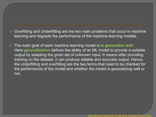  Overfitting and Underfitting are the two main problems that occur in machine
learning and degrade the performance of the machine learning models.
 The main goal of each machine learning model is to generalize well.
Here generalization defines the ability of an ML model to provide a suitable
output by adapting the given set of unknown input. It means after providing
training on the dataset, it can produce reliable and accurate output. Hence,
the underfitting and overfitting are the two terms that need to be checked for
the performance of the model and whether the model is generalizing well or
not.
Mrs.Harsha Patil,Dr.D.Y.Patil ACS College,Pimpri,Pune
 
