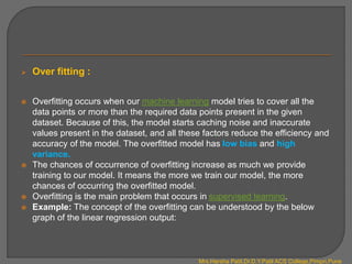  Over fitting :
 Overfitting occurs when our machine learning model tries to cover all the
data points or more than the required data points present in the given
dataset. Because of this, the model starts caching noise and inaccurate
values present in the dataset, and all these factors reduce the efficiency and
accuracy of the model. The overfitted model has low bias and high
variance.
 The chances of occurrence of overfitting increase as much we provide
training to our model. It means the more we train our model, the more
chances of occurring the overfitted model.
 Overfitting is the main problem that occurs in supervised learning.
 Example: The concept of the overfitting can be understood by the below
graph of the linear regression output:
Mrs.Harsha Patil,Dr.D.Y.Patil ACS College,Pimpri,Pune
 