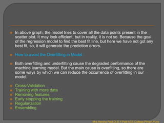  In above graph, the model tries to cover all the data points present in the
scatter plot. It may look efficient, but in reality, it is not so. Because the goal
of the regression model to find the best fit line, but here we have not got any
best fit, so, it will generate the prediction errors.
 How to avoid the Overfitting in Model :
 Both overfitting and underfitting cause the degraded performance of the
machine learning model. But the main cause is overfitting, so there are
some ways by which we can reduce the occurrence of overfitting in our
model.
 Cross-Validation
 Training with more data
 Removing features
 Early stopping the training
 Regularization
 Ensembling
Mrs.Harsha Patil,Dr.D.Y.Patil ACS College,Pimpri,Pune
 