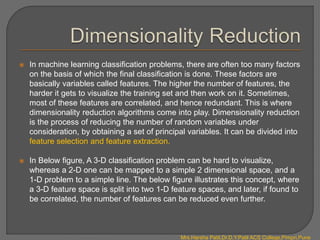  In machine learning classification problems, there are often too many factors
on the basis of which the final classification is done. These factors are
basically variables called features. The higher the number of features, the
harder it gets to visualize the training set and then work on it. Sometimes,
most of these features are correlated, and hence redundant. This is where
dimensionality reduction algorithms come into play. Dimensionality reduction
is the process of reducing the number of random variables under
consideration, by obtaining a set of principal variables. It can be divided into
feature selection and feature extraction.
 In Below figure, A 3-D classification problem can be hard to visualize,
whereas a 2-D one can be mapped to a simple 2 dimensional space, and a
1-D problem to a simple line. The below figure illustrates this concept, where
a 3-D feature space is split into two 1-D feature spaces, and later, if found to
be correlated, the number of features can be reduced even further.
Mrs.Harsha Patil,Dr.D.Y.Patil ACS College,Pimpri,Pune
 
